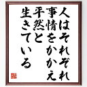 （伊集院静）の言葉・名言「人はそれぞれ事情をかかえ、平然と生きている」を、千言堂の専属書道家が気持ちを込めて直筆いたします。この言葉（ひとこと）は名言集や本・書籍などで紹介されることも多く、座右の銘にされている方も多いようです。ぜひ、ご自宅のリビングや部屋、ビジネスを営む会社や店舗の事務所、応接室などにお飾りください。大切な方への贈り物、記念日のプレゼントにもおすすめです。一点一点が直筆のため、パソコン制作のような完璧さはございませんが、手書きの良さを感じていただけます（当店では挑戦、努力、成功、幸福、感謝、成長、家族、仕事、自己啓発など様々なテーマから人生の糧となる言葉を厳選、お届けしています）。【商品について】※画像はパソコンで制作した直筆イメージ画像です。※当店の専属書家（書道家）がご注文受付後に直筆、発送前に直筆作品画像をメールさせていただきます。※木製額に入れてお届け（前面は透明樹脂板、自立スタンド付、色の濃淡や仕様が若干変更になる場合がございます）※サイズ：27×30×1cm※ゆうパケット便（全国送料無料）でお届け※ご紹介の文言については、各種媒体で紹介、一般的に伝わっているものであり、偉人が発したことを保証するものではございません。【千言堂の専属書家より】この度は、千言堂ショプにご訪問いただき、誠にありがとうございます。当店では数多くの名言をはじめ、二字、四字熟語や俳句、短歌などもご紹介、ご希望の言葉を書道で直筆、お届けしております。これまで、2,000名以上の方からご注文をいただき、直筆、お届けしていまいりました。身の回りにあるモノの多くがパソコン等でデザインされるようになった今、日本の伝統文化、芸術として長い歴史をもつ書道作品は、見るたびに不思議と身がひきしまり、自分と向き合う感覚を感じられる方も多いと思います。今後も、皆様にご満足いただける作品をお届けできるよう一筆一筆、気持ちを込め直筆してまいります。【関連ワード】直筆／限定品／書道／オーダーメイド／名言／言葉／伊集院静／格言／諺／プレゼント／書道／額／壁掛け／色紙／偉人／贈り物／ギフト／お祝い／事務所／会社／店舗／仕事／名言集／アニメ／意味／経営／武将／挑戦／額縁／自己啓発／努力／お祝い／感動／幸せ／行動／成長／飾り