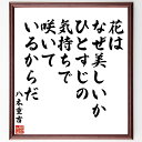 八木重吉の言葉・名言「花はなぜ美しいか、ひとすじの気持ちで咲いているからだ」を、千言堂の専属書道家が気持ちを込めて直筆いたします。この言葉（ひとこと）は名言集や本・書籍などで紹介されることも多く、座右の銘にされている方も多いようです。ぜひ、ご自宅のリビングや部屋、ビジネスを営む会社や店舗の事務所、応接室などにお飾りください。大切な方への贈り物、記念日のプレゼントにもおすすめです。一点一点が直筆のため、パソコン制作のような完璧さはございませんが、手書きの良さを感じていただけます（当店では挑戦、努力、成功、幸福、感謝、成長、家族、仕事、自己啓発など様々なテーマから人生の糧となる言葉を厳選、お届けしています）。【商品について】※画像はパソコンで制作した直筆イメージ画像です。※当店の専属書家（書道家）がご注文受付後に直筆、発送前に直筆作品画像をメールさせていただきます。※木製額に入れてお届け（前面は透明樹脂板、自立スタンド付、色の濃淡や仕様が若干変更になる場合がございます）※サイズ：27×30×1cm※ゆうパケット便（全国送料無料）でお届け※ご紹介の文言については、各種媒体で紹介、一般的に伝わっているものであり、偉人が発したことを保証するものではございません。【千言堂の専属書家より】この度は、千言堂ショプにご訪問いただき、誠にありがとうございます。当店では数多くの名言をはじめ、二字、四字熟語や俳句、短歌などもご紹介、ご希望の言葉を書道で直筆、お届けしております。これまで、2,000名以上の方からご注文をいただき、直筆、お届けしていまいりました。身の回りにあるモノの多くがパソコン等でデザインされるようになった今、日本の伝統文化、芸術として長い歴史をもつ書道作品は、見るたびに不思議と身がひきしまり、自分と向き合う感覚を感じられる方も多いと思います。今後も、皆様にご満足いただける作品をお届けできるよう一筆一筆、気持ちを込め直筆してまいります。【関連ワード】直筆／限定品／書道／オーダーメイド／名言／言葉／八木重吉／格言／諺／プレゼント／書道／額／壁掛け／色紙／偉人／贈り物／ギフト／お祝い／事務所／会社／店舗／仕事／名言集／アニメ／意味／経営／武将／挑戦／額縁／自己啓発／努力／お祝い／感動／幸せ／行動／成長／飾り