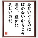 トーマス・マンの言葉・名言「命というものは、はかないからこそ、尊く、厳かに美しいのだ」を、千言堂の専属書道家が気持ちを込めて直筆いたします。この言葉（ひとこと）は名言集や本・書籍などで紹介されることも多く、座右の銘にされている方も多いようです。ぜひ、ご自宅のリビングや部屋、ビジネスを営む会社や店舗の事務所、応接室などにお飾りください。大切な方への贈り物、記念日のプレゼントにもおすすめです。一点一点が直筆のため、パソコン制作のような完璧さはございませんが、手書きの良さを感じていただけます（当店では挑戦、努力、成功、幸福、感謝、成長、家族、仕事、自己啓発など様々なテーマから人生の糧となる言葉を厳選、お届けしています）。【商品について】※画像はパソコンで制作した直筆イメージ画像です。※当店の専属書家（書道家）がご注文受付後に直筆、発送前に直筆作品画像をメールさせていただきます。※木製額に入れてお届け（前面は透明樹脂板、自立スタンド付、色の濃淡や仕様が若干変更になる場合がございます）※サイズ：27×30×1cm※ゆうパケット便（全国送料無料）でお届け※ご紹介の文言については、各種媒体で紹介、一般的に伝わっているものであり、偉人が発したことを保証するものではございません。【千言堂の専属書家より】この度は、千言堂ショプにご訪問いただき、誠にありがとうございます。当店では数多くの名言をはじめ、二字、四字熟語や俳句、短歌などもご紹介、ご希望の言葉を書道で直筆、お届けしております。これまで、2,000名以上の方からご注文をいただき、直筆、お届けしていまいりました。身の回りにあるモノの多くがパソコン等でデザインされるようになった今、日本の伝統文化、芸術として長い歴史をもつ書道作品は、見るたびに不思議と身がひきしまり、自分と向き合う感覚を感じられる方も多いと思います。今後も、皆様にご満足いただける作品をお届けできるよう一筆一筆、気持ちを込め直筆してまいります。【関連ワード】直筆／限定品／書道／オーダーメイド／名言／言葉／トーマス・マン／格言／諺／プレゼント／書道／額／壁掛け／色紙／偉人／贈り物／ギフト／お祝い／事務所／会社／店舗／仕事／名言集／アニメ／意味／経営／武将／挑戦／額縁／自己啓発／努力／お祝い／感動／幸せ／行動／成長／飾り名言・格言を書道で直筆、お届けします。