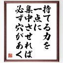 "鬼塚喜八郎の名言とされる「持てる力を一点に集中させれば、必ず穴があく」を、千言堂の専属書道家が気持ちを込めて手書き直筆いたします。 この言葉（ひとこと）は名言とされる集や本・書籍などで紹介されることも多く、座右の銘にされている方も多いようです。 ぜひ、ご自宅のリビングや部屋、ビジネスを営む会社や店舗の事務所、応接室などにお飾りください。 大切な方への贈り物、記念日のプレゼントにもおすすめです。 一点一点が直筆のため、パソコン制作のような完璧さはございませんが、手書きの良さを感じていただけます（当店では挑戦、努力、成功、幸福、感謝、成長、家族、仕事、自己啓発など様々なテーマから人生の糧となる言葉を厳選、お届けしています）。 ※当店の専属書道家がご注文受付後に直筆、お届けする商品画像を送信させていただきます（掲載の見本画像はパソコンで制作した直筆イメージ画像です） ※サイズ：27×30×1cm ※木製額に入れてお届け（前面は透明樹脂板、吊り下げ金具紐＆自立スタンド付、額色の濃淡や仕様が若干変更になる場合がございます） ※全国送料無料（ゆうパケット便）"