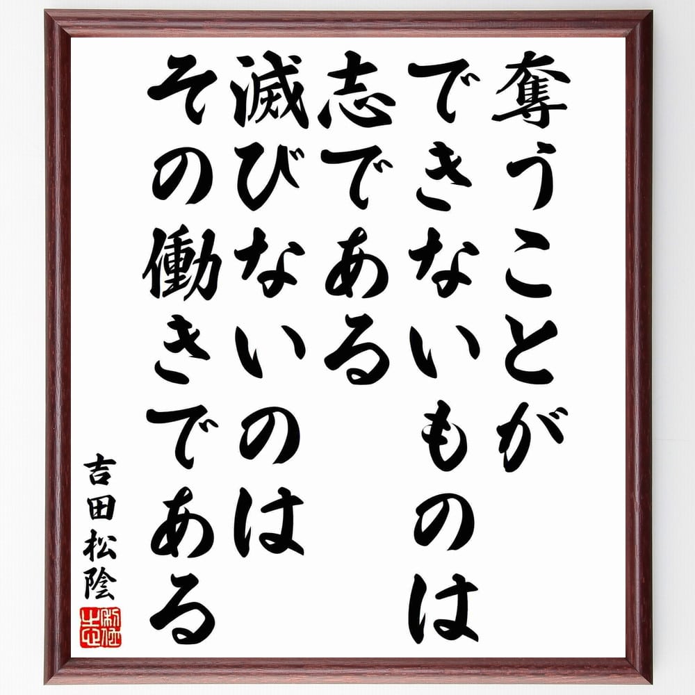 吉田松陰の名言「奪うことができないものは志である、滅びないのはその働きである」を、千言堂の専属書道家が気持ちを込めて手書き直筆いたします。この言葉（ひとこと）は名言とされる集や本・書籍などで紹介されることも多く、座右の銘にされている方も多いようです。ぜひ、ご自宅のリビングや部屋、ビジネスを営む会社や店舗の事務所、応接室などにお飾りください。大切な方への贈り物、記念日のプレゼントにもおすすめです。一点一点が直筆のため、パソコン制作のような完璧さはございませんが、手書きの良さを感じていただけます（当店では挑戦、努力、成功、幸福、感謝、成長、家族、仕事、自己啓発など様々なテーマから人生の糧となる言葉を厳選、お届けしています）。【商品について】※画像はパソコンで制作した直筆イメージ画像です。※当店の専属書家（書道家）がご注文受付後に直筆、発送前に直筆作品画像をメールさせていただきます。※木製額に入れてお届け（前面は透明樹脂板、自立スタンド付、色の濃淡や仕様が若干変更になる場合がございます）※サイズ：27×30×1cm※ゆうパケット便（全国送料無料）でお届け※ご紹介の文言については、各種媒体で紹介、一般的に伝わっているものであり、偉人が発したことを保証するものではございません。【千言堂の専属書家より】この度は、千言堂ショプにご訪問いただき、誠にありがとうございます。当店では数多くの名言をはじめ、二字、四字熟語や俳句、短歌などもご紹介、ご希望の言葉を書道で直筆、お届けしております。これまで、2,000名以上の方からご注文をいただき、直筆、お届けしていまいりました。身の回りにあるモノの多くがパソコン等でデザインされるようになった今、日本の伝統文化、芸術として長い歴史をもつ書道作品は、見るたびに不思議と身がひきしまり、自分と向き合う感覚を感じられる方も多いと思います。今後も、皆様にご満足いただける作品をお届けできるよう一筆一筆、気持ちを込め直筆してまいります。【関連ワード】直筆／限定品／書道／オーダーメイド／名言／言葉／格言／諺／プレゼント／書道／額／壁掛け／色紙／偉人／贈り物／ギフト／お祝い／事務所／会社／店舗／仕事／名言集／アニメ／意味／経営／武将／挑戦／額縁／自己啓発／努力／お祝い／感動／幸せ／行動／成長／飾り