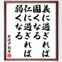 "新渡戸稲造の名言「義に過ぎれば固くなる、仁に過ぎれば弱くなる」を、千言堂の専属書道家が気持ちを込めて手書き直筆いたします。 この言葉（ひとこと）は名言とされる集や本・書籍などで紹介されることも多く、座右の銘にされている方も多いようです。 ぜひ、ご自宅のリビングや部屋、ビジネスを営む会社や店舗の事務所、応接室などにお飾りください。 大切な方への贈り物、記念日のプレゼントにもおすすめです。 一点一点が直筆のため、パソコン制作のような完璧さはございませんが、手書きの良さを感じていただけます（当店では挑戦、努力、成功、幸福、感謝、成長、家族、仕事、自己啓発など様々なテーマから人生の糧となる言葉を厳選、お届けしています）。 ※当店の専属書道家がご注文受付後に直筆、お届けする商品画像を送信させていただきます（掲載の見本画像はパソコンで制作した直筆イメージ画像です） ※サイズ：27×30×1cm ※木製額に入れてお届け（前面は透明樹脂板、吊り下げ金具紐＆自立スタンド付、額色の濃淡や仕様が若干変更になる場合がございます） ※全国送料無料（ゆうパケット便）"