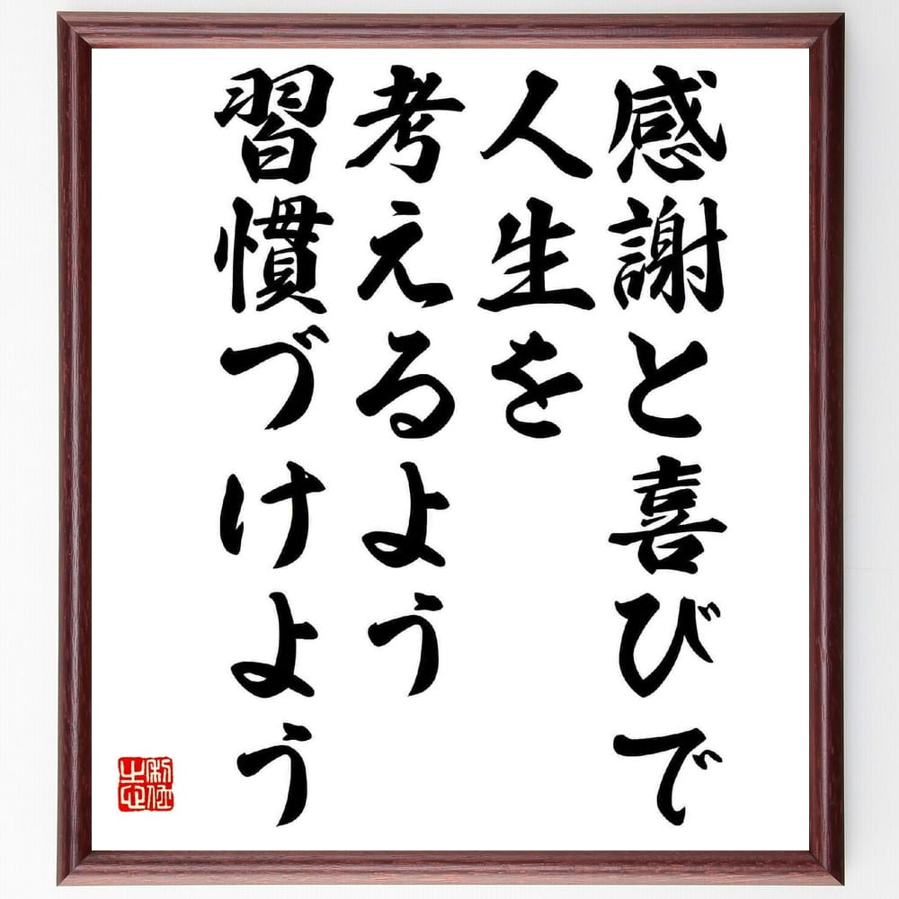 名言「感謝と喜びで、人生を考えるよう習慣づけよう」を、千言堂の専属書道家が気持ちを込めて直筆いたします。この言葉（ひとこと）は名言集や本・書籍などで紹介されることも多く、座右の銘にされている方も多いようです。ぜひ、ご自宅のリビングや部屋、ビジネスを営む会社や店舗の事務所、応接室などにお飾りください。大切な方への贈り物、記念日のプレゼントにもおすすめです。一点一点が直筆のため、パソコン制作のような完璧さはございませんが、手書きの良さを感じていただけます（当店では挑戦、努力、成功、幸福、感謝、成長、家族、仕事、自己啓発など様々なテーマから人生の糧となる言葉を厳選、お届けしています）。【商品について】※画像はパソコンで制作した直筆イメージ画像です。※当店の専属書家（書道家）がご注文受付後に直筆、発送前に直筆作品画像をメールさせていただきます。※木製額に入れてお届け（前面は透明樹脂板、自立スタンド付、色の濃淡や仕様が若干変更になる場合がございます）※サイズ：27×30×1cm※ゆうパケット便（全国送料無料）でお届け※ご紹介の文言については、各種媒体で紹介、一般的に伝わっているものであり、偉人が発したことを保証するものではございません。【千言堂の専属書家より】この度は、千言堂ショプにご訪問いただき、誠にありがとうございます。当店では数多くの名言をはじめ、二字、四字熟語や俳句、短歌などもご紹介、ご希望の言葉を書道で直筆、お届けしております。これまで、2,000名以上の方からご注文をいただき、直筆、お届けしていまいりました。身の回りにあるモノの多くがパソコン等でデザインされるようになった今、日本の伝統文化、芸術として長い歴史をもつ書道作品は、見るたびに不思議と身がひきしまり、自分と向き合う感覚を感じられる方も多いと思います。今後も、皆様にご満足いただける作品をお届けできるよう一筆一筆、気持ちを込め直筆してまいります。【関連ワード】直筆／限定品／書道／オーダーメイド／名言／言葉／格言／諺／プレゼント／書道／額／壁掛け／色紙／偉人／贈り物／ギフト／お祝い／事務所／会社／店舗／仕事／名言集／アニメ／意味／経営／武将／挑戦／額縁／自己啓発／努力／お祝い／感動／幸せ／行動／成長／飾り