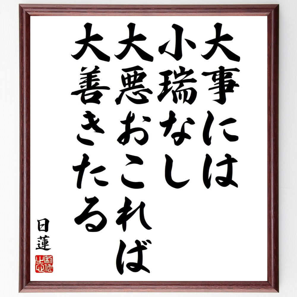 日蓮の名言「大事には小瑞なし、大悪おこれば大善きたる」を、千言堂の専属書道家が気持ちを込めて手書き直筆いたします。この言葉（ひとこと）は名言とされる集や本・書籍などで紹介されることも多く、座右の銘にされている方も多いようです。ぜひ、ご自宅のリビングや部屋、ビジネスを営む会社や店舗の事務所、応接室などにお飾りください。大切な方への贈り物、記念日のプレゼントにもおすすめです。一点一点が直筆のため、パソコン制作のような完璧さはございませんが、手書きの良さを感じていただけます（当店では挑戦、努力、成功、幸福、感謝、成長、家族、仕事、自己啓発など様々なテーマから人生の糧となる言葉を厳選、お届けしています）。【商品について】※画像はパソコンで制作した直筆イメージ画像です。※当店の専属書家（書道家）がご注文受付後に直筆、発送前に直筆作品画像をメールさせていただきます。※木製額に入れてお届け（前面は透明樹脂板、自立スタンド付、色の濃淡や仕様が若干変更になる場合がございます）※サイズ：27×30×1cm※ゆうパケット便（全国送料無料）でお届け※ご紹介の文言については、各種媒体で紹介、一般的に伝わっているものであり、偉人が発したことを保証するものではございません。【千言堂の専属書家より】この度は、千言堂ショプにご訪問いただき、誠にありがとうございます。当店では数多くの名言をはじめ、二字、四字熟語や俳句、短歌などもご紹介、ご希望の言葉を書道で直筆、お届けしております。これまで、2,000名以上の方からご注文をいただき、直筆、お届けしていまいりました。身の回りにあるモノの多くがパソコン等でデザインされるようになった今、日本の伝統文化、芸術として長い歴史をもつ書道作品は、見るたびに不思議と身がひきしまり、自分と向き合う感覚を感じられる方も多いと思います。今後も、皆様にご満足いただける作品をお届けできるよう一筆一筆、気持ちを込め直筆してまいります。【関連ワード】直筆／限定品／書道／オーダーメイド／名言／言葉／格言／諺／プレゼント／書道／額／壁掛け／色紙／偉人／贈り物／ギフト／お祝い／事務所／会社／店舗／仕事／名言集／アニメ／意味／経営／武将／挑戦／額縁／自己啓発／努力／お祝い／感動／幸せ／行動／成長／飾り