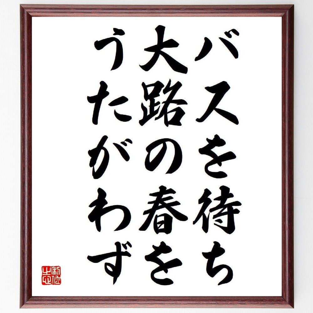 名言「バスを待ち、大路の春を、うたがわず」を、千言堂の専属書道家が気持ちを込めて直筆いたします。この言葉（ひとこと）は名言集や本・書籍などで紹介されることも多く、座右の銘にされている方も多いようです。ぜひ、ご自宅のリビングや部屋、ビジネスを営む会社や店舗の事務所、応接室などにお飾りください。大切な方への贈り物、記念日のプレゼントにもおすすめです。一点一点が直筆のため、パソコン制作のような完璧さはございませんが、手書きの良さを感じていただけます（当店では挑戦、努力、成功、幸福、感謝、成長、家族、仕事、自己啓発など様々なテーマから人生の糧となる言葉を厳選、お届けしています）。【商品について】※画像はパソコンで制作した直筆イメージ画像です。※当店の専属書家（書道家）がご注文受付後に直筆、発送前に直筆作品画像をメールさせていただきます。※木製額に入れてお届け（前面は透明樹脂板、自立スタンド付、色の濃淡や仕様が若干変更になる場合がございます）※サイズ：27×30×1cm※ゆうパケット便（全国送料無料）でお届け※ご紹介の文言については、各種媒体で紹介、一般的に伝わっているものであり、偉人が発したことを保証するものではございません。【千言堂の専属書家より】この度は、千言堂ショプにご訪問いただき、誠にありがとうございます。当店では数多くの名言をはじめ、二字、四字熟語や俳句、短歌などもご紹介、ご希望の言葉を書道で直筆、お届けしております。これまで、2,000名以上の方からご注文をいただき、直筆、お届けしていまいりました。身の回りにあるモノの多くがパソコン等でデザインされるようになった今、日本の伝統文化、芸術として長い歴史をもつ書道作品は、見るたびに不思議と身がひきしまり、自分と向き合う感覚を感じられる方も多いと思います。今後も、皆様にご満足いただける作品をお届けできるよう一筆一筆、気持ちを込め直筆してまいります。【関連ワード】直筆／限定品／書道／オーダーメイド／名言／言葉／格言／諺／プレゼント／書道／額／壁掛け／色紙／偉人／贈り物／ギフト／お祝い／事務所／会社／店舗／仕事／名言集／アニメ／意味／経営／武将／挑戦／額縁／自己啓発／努力／お祝い／感動／幸せ／行動／成長／飾り