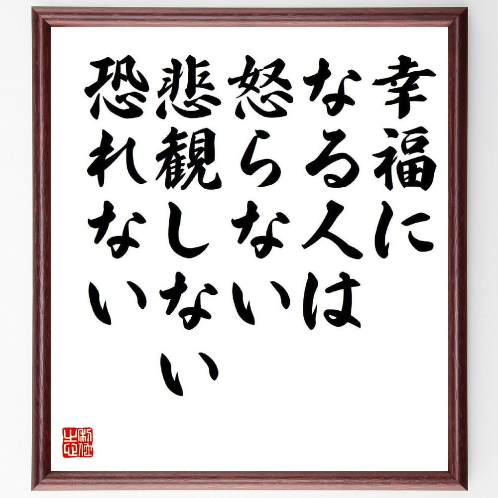 名言「幸福になる人は怒らない、悲観しない、恐れない」を、千言堂の専属書道家が気持ちを込めて直筆いたします。この言葉（ひとこと）は名言集や本・書籍などで紹介されることも多く、座右の銘にされている方も多いようです。ぜひ、ご自宅のリビングや部屋、ビジネスを営む会社や店舗の事務所、応接室などにお飾りください。大切な方への贈り物、記念日のプレゼントにもおすすめです。一点一点が直筆のため、パソコン制作のような完璧さはございませんが、手書きの良さを感じていただけます（当店では挑戦、努力、成功、幸福、感謝、成長、家族、仕事、自己啓発など様々なテーマから人生の糧となる言葉を厳選、お届けしています）。【商品について】※画像はパソコンで制作した直筆イメージ画像です。※当店の専属書家（書道家）がご注文受付後に直筆、発送前に直筆作品画像をメールさせていただきます。※木製額に入れてお届け（前面は透明樹脂板、自立スタンド付、色の濃淡や仕様が若干変更になる場合がございます）※サイズ：27×30×1cm※ゆうパケット便（全国送料無料）でお届け※ご紹介の文言については、各種媒体で紹介、一般的に伝わっているものであり、偉人が発したことを保証するものではございません。【千言堂の専属書家より】この度は、千言堂ショプにご訪問いただき、誠にありがとうございます。当店では数多くの名言をはじめ、二字、四字熟語や俳句、短歌などもご紹介、ご希望の言葉を書道で直筆、お届けしております。これまで、2,000名以上の方からご注文をいただき、直筆、お届けしていまいりました。身の回りにあるモノの多くがパソコン等でデザインされるようになった今、日本の伝統文化、芸術として長い歴史をもつ書道作品は、見るたびに不思議と身がひきしまり、自分と向き合う感覚を感じられる方も多いと思います。今後も、皆様にご満足いただける作品をお届けできるよう一筆一筆、気持ちを込め直筆してまいります。【関連ワード】直筆／限定品／書道／オーダーメイド／名言／言葉／格言／諺／プレゼント／書道／額／壁掛け／色紙／偉人／贈り物／ギフト／お祝い／事務所／会社／店舗／仕事／名言集／アニメ／意味／経営／武将／挑戦／額縁／自己啓発／努力／お祝い／感動／幸せ／行動／成長／飾り