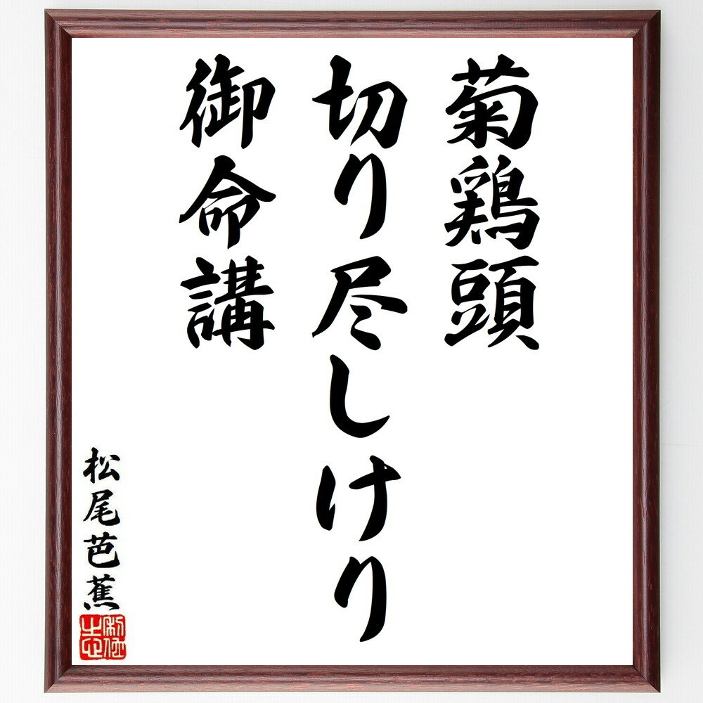 松尾芭蕉の俳句・短歌「菊鶏頭、切り尽しけり、御命講」を、千言堂の専属書道家が気持ちを込めて手書き直筆いたします。この言葉（ひとこと）は名言集や本・書籍などで紹介されることも多く、座右の銘にされている方も多いようです。ぜひ、ご自宅のリビングや部屋、ビジネスを営む会社や店舗の事務所、応接室などにお飾りください。大切な方への贈り物、記念日のプレゼントにもおすすめです。一点一点が直筆のため、パソコン制作のような完璧さはございませんが、手書きの良さを感じていただけます（当店では挑戦、努力、成功、幸福、感謝、成長、家族、仕事、自己啓発など様々なテーマから人生の糧となる言葉を厳選、お届けしています）。【商品について】※画像はパソコンで制作した直筆イメージ画像です。※当店の専属書家（書道家）がご注文受付後に直筆、発送前に直筆作品画像をメールさせていただきます。※木製額に入れてお届け（前面は透明樹脂板、自立スタンド付、色の濃淡や仕様が若干変更になる場合がございます）※サイズ：27×30×1cm※ゆうパケット便（全国送料無料）でお届け※ご紹介の文言については、各種媒体で紹介、一般的に伝わっているものであり、偉人が発したことを保証するものではございません。【千言堂の専属書家より】この度は、千言堂ショプにご訪問いただき、誠にありがとうございます。当店では数多くの名言をはじめ、二字、四字熟語や俳句、短歌などもご紹介、ご希望の言葉を書道で直筆、お届けしております。これまで、2,000名以上の方からご注文をいただき、直筆、お届けしていまいりました。身の回りにあるモノの多くがパソコン等でデザインされるようになった今、日本の伝統文化、芸術として長い歴史をもつ書道作品は、見るたびに不思議と身がひきしまり、自分と向き合う感覚を感じられる方も多いと思います。今後も、皆様にご満足いただける作品をお届けできるよう一筆一筆、気持ちを込め直筆してまいります。【関連ワード】直筆／限定品／書道／オーダーメイド／名言／言葉／格言／諺／プレゼント／書道／額／壁掛け／色紙／偉人／贈り物／ギフト／お祝い／事務所／会社／店舗／仕事／名言集／アニメ／意味／経営／武将／挑戦／額縁／自己啓発／努力／お祝い／感動／幸せ／行動／成長／飾り