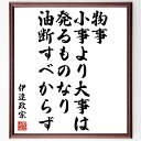 伊達政宗の言葉・名言「物事、小事より大事は発るものなり、油断すべからず」を、千言堂の専属書道家が気持ちを込めて直筆いたします。この言葉（ひとこと）は名言集や本・書籍などで紹介されることも多く、座右の銘にされている方も多いようです。ぜひ、ご自宅のリビングや部屋、ビジネスを営む会社や店舗の事務所、応接室などにお飾りください。大切な方への贈り物、記念日のプレゼントにもおすすめです。一点一点が直筆のため、パソコン制作のような完璧さはございませんが、手書きの良さを感じていただけます（当店では挑戦、努力、成功、幸福、感謝、成長、家族、仕事、自己啓発など様々なテーマから人生の糧となる言葉を厳選、お届けしています）。【商品について】※画像はパソコンで制作した直筆イメージ画像です。※当店の専属書家（書道家）がご注文受付後に直筆、発送前に直筆作品画像をメールさせていただきます。※木製額に入れてお届け（前面は透明樹脂板、自立スタンド付、色の濃淡や仕様が若干変更になる場合がございます）※サイズ：27×30×1cm※ゆうパケット便（全国送料無料）でお届け※ご紹介の文言については、各種媒体で紹介、一般的に伝わっているものであり、偉人が発したことを保証するものではございません。【千言堂の専属書家より】この度は、千言堂ショプにご訪問いただき、誠にありがとうございます。当店では数多くの名言をはじめ、二字、四字熟語や俳句、短歌などもご紹介、ご希望の言葉を書道で直筆、お届けしております。これまで、2,000名以上の方からご注文をいただき、直筆、お届けしていまいりました。身の回りにあるモノの多くがパソコン等でデザインされるようになった今、日本の伝統文化、芸術として長い歴史をもつ書道作品は、見るたびに不思議と身がひきしまり、自分と向き合う感覚を感じられる方も多いと思います。今後も、皆様にご満足いただける作品をお届けできるよう一筆一筆、気持ちを込め直筆してまいります。【関連ワード】直筆／限定品／書道／オーダーメイド／名言／言葉／伊達政宗／格言／諺／プレゼント／書道／額／壁掛け／色紙／偉人／贈り物／ギフト／お祝い／事務所／会社／店舗／仕事／名言集／アニメ／意味／経営／武将／挑戦／額縁／自己啓発／努力／お祝い／感動／幸せ／行動／成長／飾り