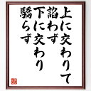 言葉・名言「上に交わりて諂わず下に交わり驕らず」を、千言堂の専属書道家が気持ちを込めて直筆いたします。この言葉（ひとこと）は名言集や本・書籍などで紹介されることも多く、座右の銘にされている方も多いようです。ぜひ、ご自宅のリビングや部屋、ビジネスを営む会社や店舗の事務所、応接室などにお飾りください。大切な方への贈り物、記念日のプレゼントにもおすすめです。一点一点が直筆のため、パソコン制作のような完璧さはございませんが、手書きの良さを感じていただけます（当店では挑戦、努力、成功、幸福、感謝、成長、家族、仕事、自己啓発など様々なテーマから人生の糧となる言葉を厳選、お届けしています）。【商品について】※画像はパソコンで制作した直筆イメージ画像です。※当店の専属書家（書道家）がご注文受付後に直筆、発送前に直筆作品画像をメールさせていただきます。※木製額に入れてお届け（前面は透明樹脂板、自立スタンド付、色の濃淡や仕様が若干変更になる場合がございます）※サイズ：27×30×1cm※ゆうパケット便（全国送料無料）でお届け※ご紹介の文言については、各種媒体で紹介、一般的に伝わっているものであり、偉人が発したことを保証するものではございません。【千言堂の専属書家より】この度は、千言堂ショプにご訪問いただき、誠にありがとうございます。当店では数多くの名言をはじめ、二字、四字熟語や俳句、短歌などもご紹介、ご希望の言葉を書道で直筆、お届けしております。これまで、2,000名以上の方からご注文をいただき、直筆、お届けしていまいりました。身の回りにあるモノの多くがパソコン等でデザインされるようになった今、日本の伝統文化、芸術として長い歴史をもつ書道作品は、見るたびに不思議と身がひきしまり、自分と向き合う感覚を感じられる方も多いと思います。今後も、皆様にご満足いただける作品をお届けできるよう一筆一筆、気持ちを込め直筆してまいります。【関連ワード】直筆／限定品／書道／オーダーメイド／名言／言葉／格言／諺／プレゼント／書道／額／壁掛け／色紙／偉人／贈り物／ギフト／お祝い／事務所／会社／店舗／仕事／名言集／アニメ／意味／経営／武将／挑戦／額縁／自己啓発／努力／お祝い／感動／幸せ／行動／成長／飾り