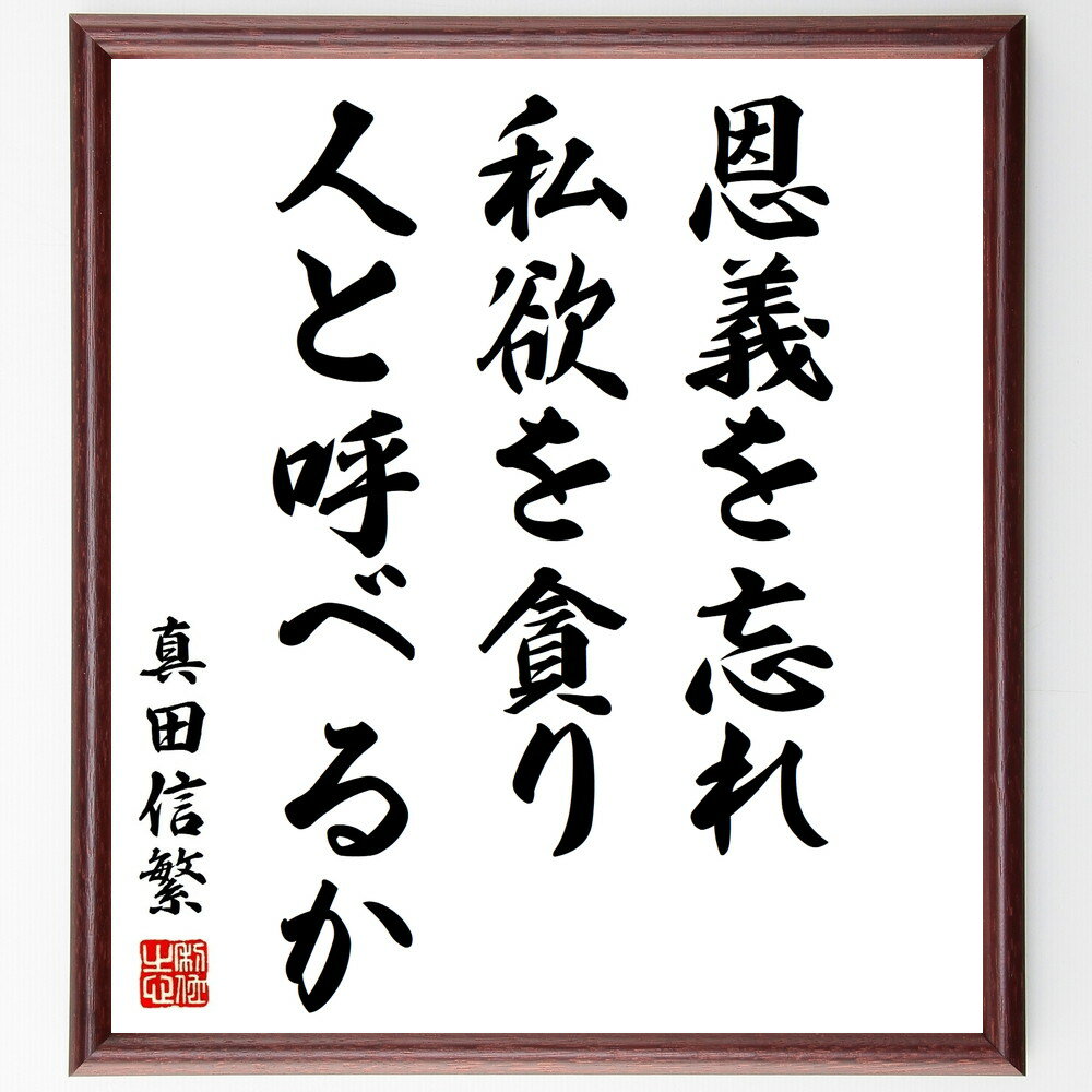 真田信繁（幸村）の名言「恩義を忘れ、私欲を貪り、人と呼べるか」を、千言堂の専属書道家が気持ちを込めて手書き直筆いたします。この言葉（ひとこと）は名言集や本・書籍などで紹介されることも多く、座右の銘にされている方も多いようです。ぜひ、ご自宅のリビングや部屋、ビジネスを営む会社や店舗の事務所、応接室などにお飾りください。大切な方への贈り物（ギフト・プレゼント）にもおすすめです。一点一点が直筆のため、パソコン制作のような完璧さはございませんが、手書きの良さを感じていただけます（当店では挑戦、努力、成功、幸福、感謝、成長、家族、仕事、自己啓発など様々なテーマから人生の糧となる名言、四字熟語、諺、故事成語、格言を厳選、お届けしています）。【商品について】※画像はパソコンで制作した直筆イメージ画像です。※当店の専属書家（書道家）がご注文受付後に直筆、発送前に直筆作品画像をメールさせていただきます。※木製額に入れてお届け（前面は透明樹脂板、自立スタンド付、色の濃淡や仕様が若干変更になる場合がございます）※サイズ：27×30×1cm※ゆうパケット便（全国送料無料）でお届け※ご紹介の文言については、各種媒体で紹介、一般的に伝わっているものであり、偉人が発したことを保証するものではございません。【千言堂の専属書家より】この度は、千言堂ショプにご訪問いただき、誠にありがとうございます。当店では数多くの名言をはじめ、二字、四字熟語や俳句、短歌などもご紹介、ご希望の言葉を書道で直筆、お届けしております。これまで、2,000名以上の方からご注文をいただき、直筆、お届けしていまいりました。身の回りにあるモノの多くがパソコン等でデザインされるようになった今、日本の伝統文化、芸術として長い歴史をもつ書道作品は、見るたびに不思議と身がひきしまり、自分と向き合う感覚を感じられる方も多いと思います。今後も、皆様にご満足いただける作品をお届けできるよう一筆一筆、気持ちを込め直筆してまいります。【関連ワード】直筆／限定品／書道／オーダーメイド／名言／言葉／格言／諺／プレゼント／書道／額／壁掛け／色紙／偉人／贈り物／ギフト／お祝い／事務所／会社／店舗／仕事／名言集／アニメ／意味／経営／武将／挑戦／額縁／自己啓発／努力／お祝い／感動／幸せ／行動／成長／飾り【この名言について】真田信繁（幸村）の言葉、「恩義を忘れ、私欲を貪り、人と呼べるか」は、深い人間性と道義心を呼び覚ます格言です。この言葉は、他者への感謝と誠実な態度の重要性を教えています。信繁の視点によれば、過去の恩恵を忘れず、誠実な心を持ち続けることこそが、真の人間らしさであり、他者とのつながりを大切にする原則です。同時に、私欲に溺れず、共感と奉仕の心を大切にし、人としての品格を保つことが求められます。この名言は、社会において誠実で思いやりのある人間関係を築くためには、恩を忘れず、私欲を抑制し、相手を大切にする心が不可欠であると認識させてくれます。