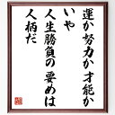 言葉・名言「運か努力か才能か、いや人生勝負の要めは人柄だ」を、千言堂の専属書道家が気持ちを込めて直筆いたします。この言葉（ひとこと）は名言集や本・書籍などで紹介されることも多く、座右の銘にされている方も多いようです。ぜひ、ご自宅のリビングや部屋、ビジネスを営む会社や店舗の事務所、応接室などにお飾りください。大切な方への贈り物、記念日のプレゼントにもおすすめです。一点一点が直筆のため、パソコン制作のような完璧さはございませんが、手書きの良さを感じていただけます（当店では挑戦、努力、成功、幸福、感謝、成長、家族、仕事、自己啓発など様々なテーマから人生の糧となる言葉を厳選、お届けしています）。【商品について】※画像はパソコンで制作した直筆イメージ画像です。※当店の専属書家（書道家）がご注文受付後に直筆、発送前に直筆作品画像をメールさせていただきます。※木製額に入れてお届け（前面は透明樹脂板、自立スタンド付、色の濃淡や仕様が若干変更になる場合がございます）※サイズ：27×30×1cm※ゆうパケット便（全国送料無料）でお届け※ご紹介の文言については、各種媒体で紹介、一般的に伝わっているものであり、偉人が発したことを保証するものではございません。【千言堂の専属書家より】この度は、千言堂ショプにご訪問いただき、誠にありがとうございます。当店では数多くの名言をはじめ、二字、四字熟語や俳句、短歌などもご紹介、ご希望の言葉を書道で直筆、お届けしております。これまで、2,000名以上の方からご注文をいただき、直筆、お届けしていまいりました。身の回りにあるモノの多くがパソコン等でデザインされるようになった今、日本の伝統文化、芸術として長い歴史をもつ書道作品は、見るたびに不思議と身がひきしまり、自分と向き合う感覚を感じられる方も多いと思います。今後も、皆様にご満足いただける作品をお届けできるよう一筆一筆、気持ちを込め直筆してまいります。【関連ワード】直筆／限定品／書道／オーダーメイド／名言／言葉／格言／諺／プレゼント／書道／額／壁掛け／色紙／偉人／贈り物／ギフト／お祝い／事務所／会社／店舗／仕事／名言集／アニメ／意味／経営／武将／挑戦／額縁／自己啓発／努力／お祝い／感動／幸せ／行動／成長／飾り