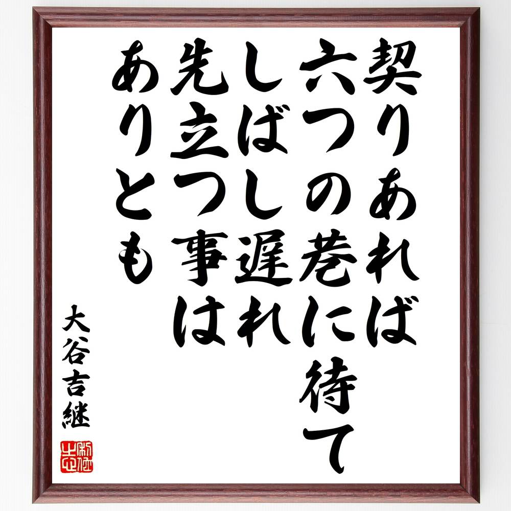 大谷吉継の名言「契りあれば六つの巷に待てしばし遅れ先立つ事はありとも」を、千言堂の専属書道家が気持ちを込めて手書き直筆いたします。この言葉（ひとこと）は名言集や本・書籍などで紹介されることも多く、座右の銘にされている方も多いようです。ぜひ、ご自宅のリビングや部屋、ビジネスを営む会社や店舗の事務所、応接室などにお飾りください。大切な方への贈り物（ギフト・プレゼント）にもおすすめです。一点一点が直筆のため、パソコン制作のような完璧さはございませんが、手書きの良さを感じていただけます（当店では挑戦、努力、成功、幸福、感謝、成長、家族、仕事、自己啓発など様々なテーマから人生の糧となる名言、四字熟語、諺、故事成語、格言を厳選、お届けしています）。【商品について】※画像はパソコンで制作した直筆イメージ画像です。※当店の専属書家（書道家）がご注文受付後に直筆、発送前に直筆作品画像をメールさせていただきます。※木製額に入れてお届け（前面は透明樹脂板、自立スタンド付、色の濃淡や仕様が若干変更になる場合がございます）※サイズ：27×30×1cm※ゆうパケット便（全国送料無料）でお届け※ご紹介の文言については、各種媒体で紹介、一般的に伝わっているものであり、偉人が発したことを保証するものではございません。【千言堂の専属書家より】この度は、千言堂ショプにご訪問いただき、誠にありがとうございます。当店では数多くの名言をはじめ、二字、四字熟語や俳句、短歌などもご紹介、ご希望の言葉を書道で直筆、お届けしております。これまで、2,000名以上の方からご注文をいただき、直筆、お届けしていまいりました。身の回りにあるモノの多くがパソコン等でデザインされるようになった今、日本の伝統文化、芸術として長い歴史をもつ書道作品は、見るたびに不思議と身がひきしまり、自分と向き合う感覚を感じられる方も多いと思います。今後も、皆様にご満足いただける作品をお届けできるよう一筆一筆、気持ちを込め直筆してまいります。【関連ワード】直筆／限定品／書道／オーダーメイド／名言／言葉／格言／諺／プレゼント／書道／額／壁掛け／色紙／偉人／贈り物／ギフト／お祝い／事務所／会社／店舗／仕事／名言集／アニメ／意味／経営／武将／挑戦／額縁／自己啓発／努力／お祝い／感動／幸せ／行動／成長／飾り