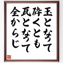 言葉・名言「玉となって砕くとも瓦となって全からじ」を、千言堂の専属書道家が気持ちを込めて直筆いたします。この言葉（ひとこと）は名言集や本・書籍などで紹介されることも多く、座右の銘にされている方も多いようです。ぜひ、ご自宅のリビングや部屋、ビジネスを営む会社や店舗の事務所、応接室などにお飾りください。大切な方への贈り物、記念日のプレゼントにもおすすめです。一点一点が直筆のため、パソコン制作のような完璧さはございませんが、手書きの良さを感じていただけます（当店では挑戦、努力、成功、幸福、感謝、成長、家族、仕事、自己啓発など様々なテーマから人生の糧となる言葉を厳選、お届けしています）。【商品について】※画像はパソコンで制作した直筆イメージ画像です。※当店の専属書家（書道家）がご注文受付後に直筆、発送前に直筆作品画像をメールさせていただきます。※木製額に入れてお届け（前面は透明樹脂板、自立スタンド付、色の濃淡や仕様が若干変更になる場合がございます）※サイズ：27×30×1cm※ゆうパケット便（全国送料無料）でお届け※ご紹介の文言については、各種媒体で紹介、一般的に伝わっているものであり、偉人が発したことを保証するものではございません。【千言堂の専属書家より】この度は、千言堂ショプにご訪問いただき、誠にありがとうございます。当店では数多くの名言をはじめ、二字、四字熟語や俳句、短歌などもご紹介、ご希望の言葉を書道で直筆、お届けしております。これまで、2,000名以上の方からご注文をいただき、直筆、お届けしていまいりました。身の回りにあるモノの多くがパソコン等でデザインされるようになった今、日本の伝統文化、芸術として長い歴史をもつ書道作品は、見るたびに不思議と身がひきしまり、自分と向き合う感覚を感じられる方も多いと思います。今後も、皆様にご満足いただける作品をお届けできるよう一筆一筆、気持ちを込め直筆してまいります。【関連ワード】直筆／限定品／書道／オーダーメイド／名言／言葉／格言／諺／プレゼント／書道／額／壁掛け／色紙／偉人／贈り物／ギフト／お祝い／事務所／会社／店舗／仕事／名言集／アニメ／意味／経営／武将／挑戦／額縁／自己啓発／努力／お祝い／感動／幸せ／行動／成長／飾り