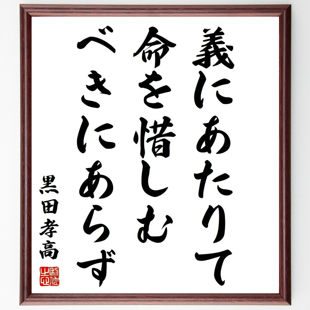 黒田孝高（官兵衛／如水）の名言「義にあたりて命を惜しむべきにあらず」を、千言堂の専属書道家が気持ちを込めて手書き直筆いたします。この言葉（ひとこと）は名言集や本・書籍などで紹介されることも多く、座右の銘にされている方も多いようです。ぜひ、ご自宅のリビングや部屋、ビジネスを営む会社や店舗の事務所、応接室などにお飾りください。大切な方への贈り物、記念日のプレゼントにもおすすめです。一点一点が直筆のため、パソコン制作のような完璧さはございませんが、手書きの良さを感じていただけます（当店では挑戦、努力、成功、幸福、感謝、成長、家族、仕事、自己啓発など様々なテーマから人生の糧となる言葉を厳選、お届けしています）。【商品について】※画像はパソコンで制作した直筆イメージ画像です。※当店の専属書家（書道家）がご注文受付後に直筆、発送前に直筆作品画像をメールさせていただきます。※木製額に入れてお届け（前面は透明樹脂板、自立スタンド付、色の濃淡や仕様が若干変更になる場合がございます）※サイズ：27×30×1cm※ゆうパケット便（全国送料無料）でお届け※ご紹介の文言については、各種媒体で紹介、一般的に伝わっているものであり、偉人が発したことを保証するものではございません。【千言堂の専属書家より】この度は、千言堂ショプにご訪問いただき、誠にありがとうございます。当店では数多くの名言をはじめ、二字、四字熟語や俳句、短歌などもご紹介、ご希望の言葉を書道で直筆、お届けしております。これまで、2,000名以上の方からご注文をいただき、直筆、お届けしていまいりました。身の回りにあるモノの多くがパソコン等でデザインされるようになった今、日本の伝統文化、芸術として長い歴史をもつ書道作品は、見るたびに不思議と身がひきしまり、自分と向き合う感覚を感じられる方も多いと思います。今後も、皆様にご満足いただける作品をお届けできるよう一筆一筆、気持ちを込め直筆してまいります。【関連ワード】直筆／限定品／書道／オーダーメイド／名言／言葉／格言／諺／プレゼント／書道／額／壁掛け／色紙／偉人／贈り物／ギフト／お祝い／事務所／会社／店舗／仕事／名言集／アニメ／意味／経営／武将／挑戦／額縁／自己啓発／努力／お祝い／感動／幸せ／行動／成長／飾り