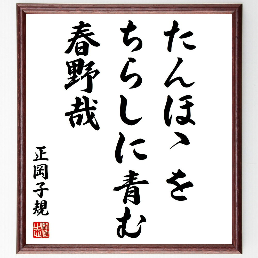 正岡子規の言葉・名言「たんほゝを、ちらしに青む、春野哉」を、千言堂の専属書道家が気持ちを込めて直筆いたします。この言葉（ひとこと）は名言集や本・書籍などで紹介されることも多く、座右の銘にされている方も多いようです。ぜひ、ご自宅のリビングや部屋、ビジネスを営む会社や店舗の事務所、応接室などにお飾りください。大切な方への贈り物、記念日のプレゼントにもおすすめです。一点一点が直筆のため、パソコン制作のような完璧さはございませんが、手書きの良さを感じていただけます（当店では挑戦、努力、成功、幸福、感謝、成長、家族、仕事、自己啓発など様々なテーマから人生の糧となる言葉を厳選、お届けしています）。【商品について】※画像はパソコンで制作した直筆イメージ画像です。※当店の専属書家（書道家）がご注文受付後に直筆、発送前に直筆作品画像をメールさせていただきます。※木製額に入れてお届け（前面は透明樹脂板、自立スタンド付、色の濃淡や仕様が若干変更になる場合がございます）※サイズ：27×30×1cm※ゆうパケット便（全国送料無料）でお届け※ご紹介の文言については、各種媒体で紹介、一般的に伝わっているものであり、偉人が発したことを保証するものではございません。【千言堂の専属書家より】この度は、千言堂ショプにご訪問いただき、誠にありがとうございます。当店では数多くの名言をはじめ、二字、四字熟語や俳句、短歌などもご紹介、ご希望の言葉を書道で直筆、お届けしております。これまで、2,000名以上の方からご注文をいただき、直筆、お届けしていまいりました。身の回りにあるモノの多くがパソコン等でデザインされるようになった今、日本の伝統文化、芸術として長い歴史をもつ書道作品は、見るたびに不思議と身がひきしまり、自分と向き合う感覚を感じられる方も多いと思います。今後も、皆様にご満足いただける作品をお届けできるよう一筆一筆、気持ちを込め直筆してまいります。【関連ワード】直筆／限定品／書道／オーダーメイド／短歌／俳句／言葉／正岡子規／格言／諺／プレゼント／書道／額／壁掛け／色紙／偉人／贈り物／ギフト／お祝い／事務所／会社／店舗／仕事／名言集／アニメ／意味／経営／武将／挑戦／額縁／自己啓発／努力／お祝い／感動／幸せ／行動／成長／飾り