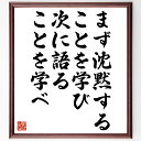 言葉・名言「まず沈黙することを学び、次に語ることを学べ」を、千言堂の専属書道家が気持ちを込めて直筆いたします。この言葉（ひとこと）は名言集や本・書籍などで紹介されることも多く、座右の銘にされている方も多いようです。ぜひ、ご自宅のリビングや部屋、ビジネスを営む会社や店舗の事務所、応接室などにお飾りください。大切な方への贈り物、記念日のプレゼントにもおすすめです。一点一点が直筆のため、パソコン制作のような完璧さはございませんが、手書きの良さを感じていただけます（当店では挑戦、努力、成功、幸福、感謝、成長、家族、仕事、自己啓発など様々なテーマから人生の糧となる言葉を厳選、お届けしています）。【商品について】※画像はパソコンで制作した直筆イメージ画像です。※当店の専属書家（書道家）がご注文受付後に直筆、発送前に直筆作品画像をメールさせていただきます。※木製額に入れてお届け（前面は透明樹脂板、自立スタンド付、色の濃淡や仕様が若干変更になる場合がございます）※サイズ：27×30×1cm※ゆうパケット便（全国送料無料）でお届け※ご紹介の文言については、各種媒体で紹介、一般的に伝わっているものであり、偉人が発したことを保証するものではございません。【千言堂の専属書家より】この度は、千言堂ショプにご訪問いただき、誠にありがとうございます。当店では数多くの名言をはじめ、二字、四字熟語や俳句、短歌などもご紹介、ご希望の言葉を書道で直筆、お届けしております。これまで、2,000名以上の方からご注文をいただき、直筆、お届けしていまいりました。身の回りにあるモノの多くがパソコン等でデザインされるようになった今、日本の伝統文化、芸術として長い歴史をもつ書道作品は、見るたびに不思議と身がひきしまり、自分と向き合う感覚を感じられる方も多いと思います。今後も、皆様にご満足いただける作品をお届けできるよう一筆一筆、気持ちを込め直筆してまいります。【関連ワード】直筆／限定品／書道／オーダーメイド／名言／言葉／格言／諺／プレゼント／書道／額／壁掛け／色紙／偉人／贈り物／ギフト／お祝い／事務所／会社／店舗／仕事／名言集／アニメ／意味／経営／武将／挑戦／額縁／自己啓発／努力／お祝い／感動／幸せ／行動／成長／飾り