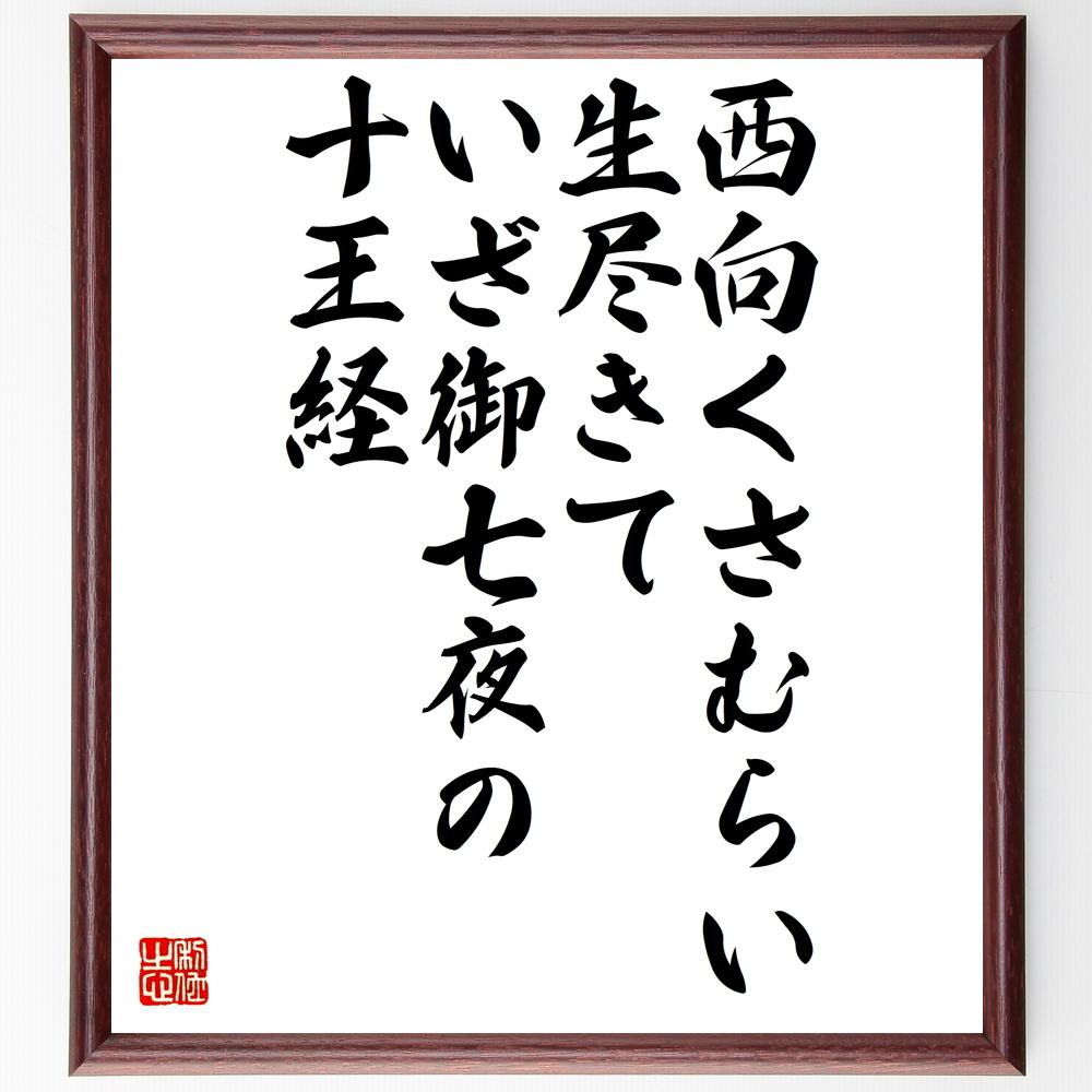 言葉・名言「西向くさむらい生尽きて、いざ御七夜の十王経」を、千言堂の専属書道家が気持ちを込めて直筆いたします。この言葉（ひとこと）は名言集や本・書籍などで紹介されることも多く、座右の銘にされている方も多いようです。ぜひ、ご自宅のリビングや部屋、ビジネスを営む会社や店舗の事務所、応接室などにお飾りください。大切な方への贈り物、記念日のプレゼントにもおすすめです。一点一点が直筆のため、パソコン制作のような完璧さはございませんが、手書きの良さを感じていただけます（当店では挑戦、努力、成功、幸福、感謝、成長、家族、仕事、自己啓発など様々なテーマから人生の糧となる言葉を厳選、お届けしています）。【商品について】※画像はパソコンで制作した直筆イメージ画像です。※当店の専属書家（書道家）がご注文受付後に直筆、発送前に直筆作品画像をメールさせていただきます。※木製額に入れてお届け（前面は透明樹脂板、自立スタンド付、色の濃淡や仕様が若干変更になる場合がございます）※サイズ：27×30×1cm※ゆうパケット便（全国送料無料）でお届け※ご紹介の文言については、各種媒体で紹介、一般的に伝わっているものであり、偉人が発したことを保証するものではございません。【千言堂の専属書家より】この度は、千言堂ショプにご訪問いただき、誠にありがとうございます。当店では数多くの名言をはじめ、二字、四字熟語や俳句、短歌などもご紹介、ご希望の言葉を書道で直筆、お届けしております。これまで、2,000名以上の方からご注文をいただき、直筆、お届けしていまいりました。身の回りにあるモノの多くがパソコン等でデザインされるようになった今、日本の伝統文化、芸術として長い歴史をもつ書道作品は、見るたびに不思議と身がひきしまり、自分と向き合う感覚を感じられる方も多いと思います。今後も、皆様にご満足いただける作品をお届けできるよう一筆一筆、気持ちを込め直筆してまいります。【関連ワード】直筆／限定品／書道／オーダーメイド／名言／言葉／格言／諺／プレゼント／書道／額／壁掛け／色紙／偉人／贈り物／ギフト／お祝い／事務所／会社／店舗／仕事／名言集／アニメ／意味／経営／武将／挑戦／額縁／自己啓発／努力／お祝い／感動／幸せ／行動／成長／飾り