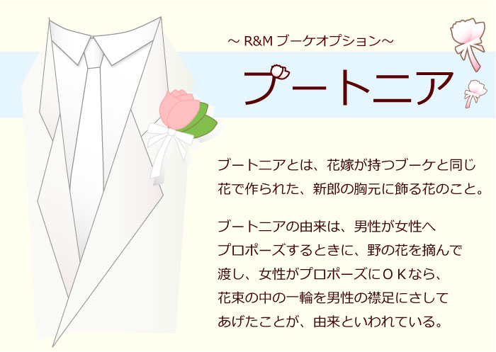 ブートニア　「9,800円以上のブーケ用」 ※ブーケとセットでご注文ください。ブートニア単品での販売はしておりません。 ★ブーケの花材とお揃いのブートニアです。 ★ブートニアとは、花嫁が持つブーケと同じ花で作られた、新郎の胸元に飾る花のこと。 ブートニアの由来は、男性が女性へプロポーズするときに、野の花を摘んで渡し、女性がプロポーズにOKなら、花束の中の一輪を男性の襟足にさしてあげたことが、由来といわれている。 ■リンク ブートニア ヘッドドレス ブーケケース Mサイズ ブーケ特集 ウェディング特集 ブーケQ&amp;A ヘッドドレスQ&amp;A ブーケ・ブートニア伝説