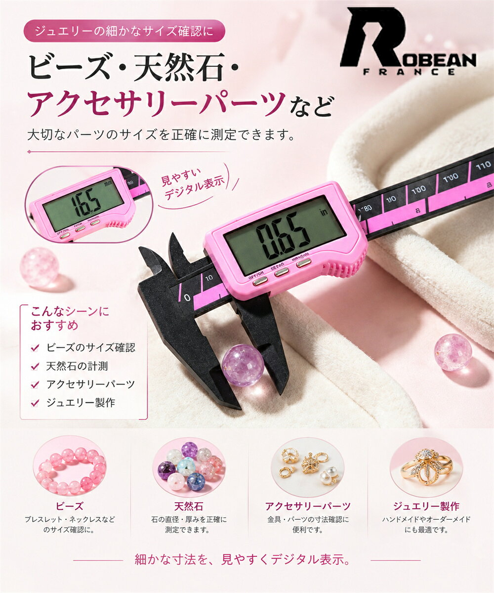 JEWELRY TOOLS ジュエリー用 デジタルノギス PRECISION MEASUREMENT 繊細なサイズを、見やすくデジタル表示。 ±0.02mm 測定精度 &nbsp;&nbsp;&nbsp;&nbsp; 0～150mm 測定範囲 ジュエリーの細かなサイズ確認に ビーズ・天然石・アクセサリーパーツなど、 細かなパーツの寸法測定に便利なデジタルノギス。 ジュエリー製作やハンドメイドなど、さまざまなシーンでお使いいただけます。 BEADS ビーズのサイズ確認 NATURAL STONE 天然石のサイズ測定 PARTS アクセサリーパーツ JEWELRY ジュエリー製作 PRODUCT SPECIFICATION 商品仕様 商品名 ジュエリー用 デジタルノギス 材質 PA66ナイロン 全長 約150mm 測定範囲 0～150mm 測定精度 ±0.02mm 分解能 0.1mm 表示方式 デジタル表示 単位 mm / inch ご使用上の注意 ※本製品はジュエリー・アクセサリー・ビーズ・天然石などの寸法測定を目的とした測定工具です。 ※測定精度は、測定方法・使用環境・測定対象物の形状や状態などにより異なる場合がございます。 ※測定対象物を強く挟み込んだり、過度な力を加えたりしないでください。 ※強い衝撃・落下・無理な力は、破損や測定誤差の原因となる場合がございます。 ※測定前には、測定面や測定対象物に付着したほこり・異物などを取り除いてください。 ※PA66ナイロン製のため、高温環境や火気の近くでの使用・保管はお避けください。 ※商品サイズには若干の誤差が生じる場合がございます。 ※生産時期やロットにより、仕様・外観が若干異なる場合がございます。 ※モニターや撮影環境により、実際の商品と色味が異なって見える場合がございます。 ROBEAN JEWELRY &amp; PRECISION TOOLS