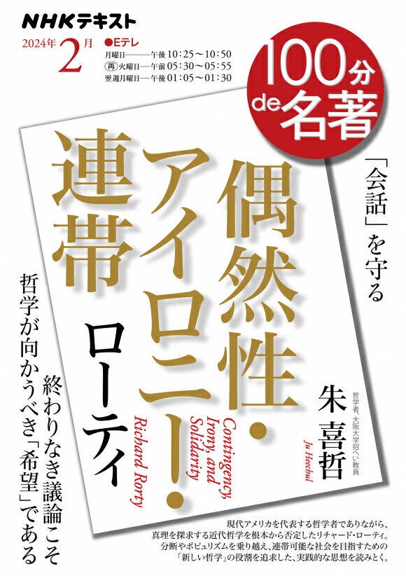 他のNHKテキストはこちらNHK 100分de名著 リチャード・ローティ『偶然性・アイロニー・連帯』　2024年2月 商品紹介 民主主義の危機は、「哲学」が守る 「トランプ現象」を20年近くも前に予言したとして、一躍注目された哲学者リチャード・ローティ。彼は、現代アメリカを代表する哲学者でありながら、真理の探究を目指し「理性」を重視する従来の哲学（近代哲学）を、社会の分断や差別をもたらすものとして根本から否定する。そして、『偶然性・アイロニー・連帯』などの著作を通して、「人と人との対話を止めない」ことを軸とする新たな哲学の役割を提示し、あるべき社会の在り方を論じた。 社会の分断やポピュリズムが広がり民主主義が脅かされている現在、私たちはどのような社会を構想すればよいのか。ローティのダイナミックな思想を手がかりに、そのヒントを探っていく。 放送情報 放送時間 チャンネル 放送日 Eテレ（本） 月曜 Eテレ（再） 火曜 Eテレ（再） 月曜 講師情報 朱 喜哲 講師 大阪大学招聘教員。1985年大阪生まれ。大阪大学大学院文学研究科博士課程修了。専門はプラグマティズム言語哲学とその思想史。また研究活動と並行して、企業においてさまざまな行動データを活用したビジネス開発にも従事し、ビジネスと哲学・倫理学・社会科学分野の架橋や共同研究の推進にも携わっている。著書に『ネガティヴ・ケイパビリティで生きる』（共著、さくら舎）、『世界最先端の研究が教える すごい哲学』（共著、総合法令出版）、『在野研究ビギナーズ』（共著、明石書店）、『信頼を考える』（共著、勁草書房）、『〈公正〉を乗りこなす』（太郎次郎社エディタス）、『バザールとクラブ』（よはく舎）、共訳に『プラグマティズムはどこから来て、どこへ行くのか』（ブランダム著、勁草書房）などがある。 商品情報 発売日 2024年1月25日 価格 定価：600円（本体545円） 判型 A5判 ページ数 116ページ 雑誌コード 6223160 Cコード C9410(哲学) ISBN 978-4-14-223160-7 刊行頻度 月刊 NHK テキスト　