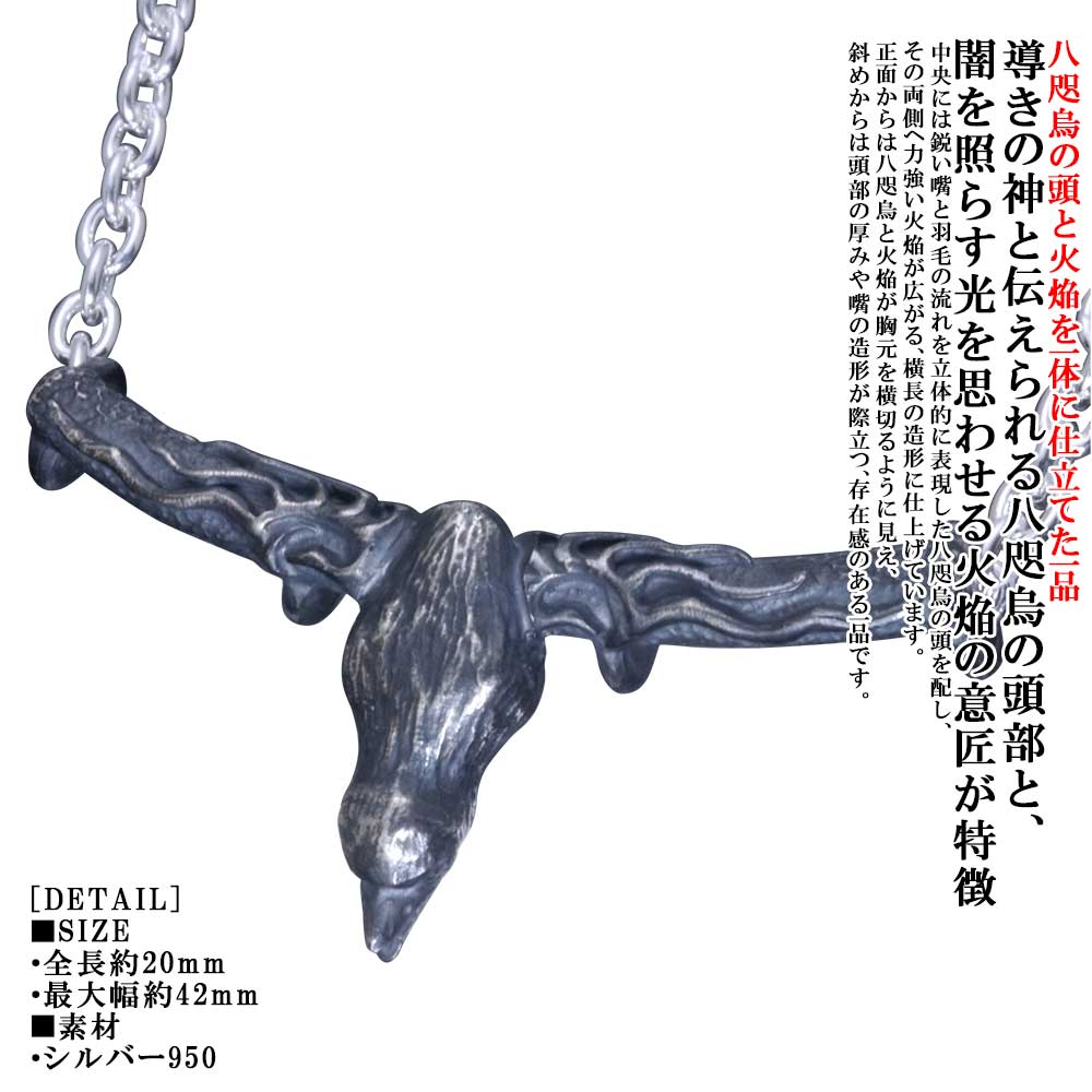ギフト対応 脈々と受け継がれる日本の伝統美や熟練の技法を、現代の日常に寄り添うカタチへ。 シルバーアクセサリー龍頭は千葉県にある自社工房にて制作を行う、 職人による手仕事によって仕上げるフルハンドメイドシルバーアクセサリーです。 火焔八咫烏頭ペンダントトップ 燻し仕上げ 八咫烏の頭と火焔を一体に仕立てたシルバーペンダント PRODUCT この作品について 太陽の化身、導きの神と伝えられる八咫烏の頭部と、 闇を照らす光を思わせる火焔の意匠を一体に仕立てたペンダントトップ。 中央には鋭い嘴と羽毛の流れを立体的に表現した八咫烏の頭を配し、 その両側へ力強い火焔が広がる、横長の造形に仕上げています。 正面からは八咫烏と火焔が胸元を横切るように見え、 斜めからは頭部の厚みや嘴の造形が際立つ、存在感のある一品です。 一般的な吊りカンを設けず、トップ本体へチェーンを直接通すカンなし仕様。 トップとチェーンの距離が近く、首元に沿う一体感のある着用姿を楽しめます。 燻しによる深い陰影が八咫烏の羽毛、嘴、火焔の輪郭を際立たせ、 シルバーの光沢との対比によって重厚な表情を生み出します。 八咫烏について 「日本書紀」や「古事記」にも登場する八咫烏（ヤタガラス）は、三本足の姿を持つ霊鳥です。 神武天皇を熊野から大和へ導いたことから「導きの神」として信仰され、太陽の化身とも伝えられています。 龍頭では、その羽根や力強い姿を職人の手仕事によって表現し、身に着ける方の進む道を照らす意匠として作品へ落とし込んでいます。 Check Point ✓八咫烏の頭部と火焔を一体にした龍頭独自の意匠 ✓職人が一点ずつ仕上げるフルハンドメイド ✓胸元を横切るように広がる、存在感のある横長フォルム ✓トップとチェーンが近く、一体感を楽しめるカンなし仕様 ✓燻しの陰影が羽毛や火焔の立体感を引き立てる重厚な仕上がり TARGET ・八咫烏をモチーフにしたペンダントを探している方 ・日本神話や和の意匠が好きな方 ・火焔を取り入れた力強いデザインが好きな方 ・胸元の主役になる横長のペンダントを探している方 ・日本製・ハンドメイドアクセサリーが好きな方 [お手入れ方法について] Q. お手入れはどのようにすればよいですか？ A. ご使用後は柔らかい布（メガネ拭きなど）で汗や皮脂を優しく拭き取ってください。 シルバー特有の変色（硫化）が見られた場合は、市販のシルバー専用クロスやクリーナー液をご使用いただくと、本来の輝きが戻ります。 DETAIL ■SIZE 高さ約20mm　最大幅約42mm ■素材 シルバー950 ■仕様 カンなし（トップ本体にチェーンを直接通す仕様） 対応チェーン幅：3.5mm ■付属品 ブランド既定の桐箱orポーチ *チェーンありのご注文は画像で使用しているあずきチェーン 線型0.8mm 50cmをお付けします。 -シルバーアクセサリーブランド「龍頭」について- ブランド名の「龍頭」とは梵鐘の最上部にある鐘を吊るす留め金の名。 その良し悪しで鐘の風格さえも変えてしまう必要不可欠な大事な部分を由来としており、日本古来から受け継がれている銀器の伝統技法を用いながら、進化する伝統をコンセプトに身に付ける者に独特の存在感を与える作品を製作しております。 シルバーアクセサリー龍頭は数々の賞を受賞している「小平光嵐」によって製作され、日本国内だけでなく海外の取引先でも販売されご愛用頂いております。 - 受賞一覧 - ・経済産業大臣賞 ・関東経済産業局長賞 ・奨励賞 ・東京銀器伝統工芸士会会長賞 - メディア掲載 - ・Netflix「今際の国のアリス」シーズン2物品提供 ・シルバーアクセスタイルマガジン ・Japonica Blood ・LS＆D ・モノ・マガジン 【納期について】 ・当店では表示されております納期を目安に発送手続きを行います。 ・実店舗で同じタイミングで販売された場合や、オーダー状況によって納期に変動が出る可能性がございます。 その際は改めてご注文承諾メールに発送までの納期を記載しご案内させて頂きます。 ＊土日祝日の他に、不定休となる場合がございます。 ＊ご注文前でも納期についてのご確認頂けますのでお気軽にお問合せ下さいませ。 【商品について】 -国内の工房にて制作してお届けしております- ・お届けする品物は梱包前に検品確認をし発送手続きを行っております。 ・指輪などのサイズ指定の品物は受注生産となります。 ・天然石は個体差があり、一つ一つ表情が異なります。 ・天然石には個体差はございますが特有のインクルージョンがあり、 一部くもって見えたりヒビがあるように見える場合がございます。 ・1つ1つ手作業で仕上げておりますので2つとして同じものはなく、 ディテールには若干の差異が見られることがございます。 ・天然石が付いた商品やサイズ指定がある商品、他一部商品につきましては受注生産の特性上、納品後の返品は出来かねます。 ・画面上の色合いはブラウザやディスプレイの設定等により、実物とは異なる場合があります。 【龍頭おすすめカテゴリー】 →[鎚目：リング/指輪] →[ツイスト：リング/指輪] →[菊紋/愛国：リング/指輪] →[ペア：リング/指輪] →[八咫烏：ペンダント/ネックレス] →[鎚目：ペンダント/ネックレス] →[菊紋/愛国：ペンダント/ネックレス] →[法具：ペンダント/ネックレス]八咫烏の頭と火焔を一体に仕立てたシルバーペンダント