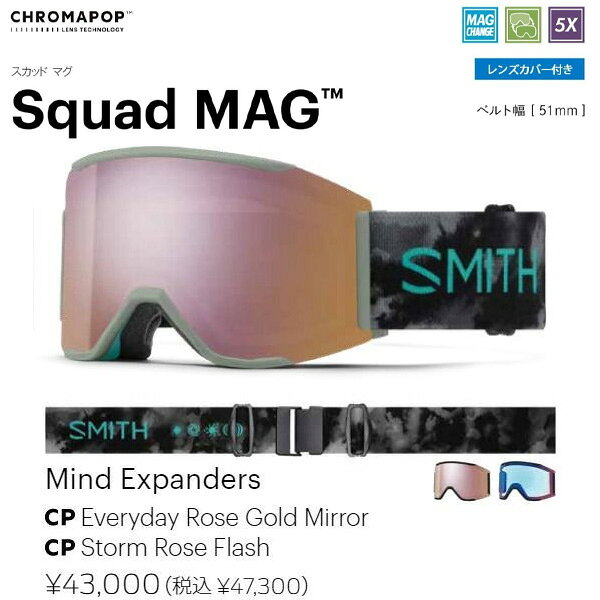 ブランド：SMITH/スミス 年式：2025-2026/25-26 モデル：Squad MAG/スカッド マグ 品番：010276054 定価：47,300円 カラー:Mind Expanders レンズ:CP Pro Rose Gold Mirror/CP Storm Rose Flash クロマポップレンズ2枚標準装備 フィット：Low Bridge Fit (ASIA Fit) SMITH のアイコンモデルとも言えるSquad にMAGレンズチェンジステムを搭載させたSquad MAG。 MAGレンズチェンジシステムを搭載したロッキングシステムはフレームと一体化しているアウトリガーに配置させレンズを確実に固定する。 左右のロックを押すだけで簡単にレンズを外せるため天候やコンディションの変化に応じて瞬時にレンズを交換できる。 平面レンズ初の5Xアンチフォグテクノロジーを搭載した最強モデルで雪山と遊んでほしい。 1枚で全天候に対応できる史上最強のCP Pro Photochromic レンズを多くのカラーに採用。 クロマポップレンズ 2 枚標準装備。環境を考慮したサスティナブルパッケージ。 gogglesoc レンズカバーが付属する。 「Chroma Pop Lens Technology」 光の三原色、赤、緑、青。この3色の波長がクロスオーバーする部分をコントロールし鮮明な色を表現することで対象物を明確に見せる技術、それがSMITHのクロ マポップレンズテクノロジー。 コントラストを上げ、カラーを鮮明にし、対象物を鮮明に浮き立つように表現する。 「SMITH MAG」 8個のN52マグネットでレンズを磁着させる独自のマグネット技術と、フレームと一体化したアウトリガーにロック部分を配置することで確実に固定できる安全なデュアルロッキングメカニズム。 左右のロックを押せば簡単に取り外し可能。 ■MAG seriesの特徴/機能■ ・晴天用と曇天用の2枚のクロマポップレンズ標準装備 ・サーマルフォジット・ガスケットを採用 アウター＆インナーレンズをエンデュラロック・グルーで圧着 ・TLTレンズテクノロジー（歪みのないクリアな視界） ・金型成形のポリカーボネイト素材の、カーボニックX レンズ採用 ・5X アンチフォグ・インナーレンズ（水蒸気をインナーレンズ内部にとじ込め曇りの原因を抑える。通常のSMITHフォグX・インナーレンズの5倍の曇り防止機能がある） ・MAGレンズチェンジシステム (CHANGE IS EASY) ・3レイヤー DriWix フェースフォーム ・ヘルメットとの最高なインテグレーション ・レスポンシブ・フィット・フレームデザイン（4D MAG, 4D MAG Sを除く） ・ウルトラワイド・ストラップ （ズレ防止の裏側シリコン加工） ・クイック・バックルシステム （素早い脱着が可能なクリップバックル採用） ・マイクロファイバー素材ゴーグルバック (スペアレンズ用スリーブ付き) 付属 ・ハードケース付属 （4D MAG, 4D MAG S） ・Low Bridge Fit （ASIA Fit） ・Smith x gogglesoc lens プロテクター付属 ●こちらの商品ですが店頭でも販売をしているためご注文後にお取り寄せや在庫切れになる可能性がございます。 当店の商品は実店舗でのディスプレイ商品を含みます。 そのため、化粧箱や商品等にキズや汚れ等がある場合がございますが、商品の使用に支障がない場合を除き不良品とはなりませんので、予めご了承願います。 化粧箱の無い場合や付属品のビニールが開封してある場合もございます。 多少の傷・汚れはノークレームにてお願いします。 お急ぎの方や確実なお取り引きをご希望の方は必ずご注文前に在庫のご確認をお願いします。 ■送料について■ 沖縄県以外の地域は送料無料となります。 ※沖縄県のみ送料別途1,800円頂いております。 注文内容ご確認（自動配信メール）は送料0円でご案内がいきますが当店よりご案内させて頂く注文承諾のメールにて送料1,800円を加算させて頂きます。