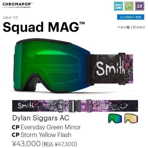 ブランド：SMITH/スミス 年式：2025-2026/25-26 モデル：Squad MAG/スカッド マグ 品番：010276056 定価：47,300円 カラー:Dylan Siggars AC レンズ:CP Everyday Green Mirror/CP Storm Yellow Flash クロマポップレンズ2枚標準装備 フィット：Low Bridge Fit (ASIA Fit) SMITH のアイコンモデルとも言えるSquad にMAGレンズチェンジステムを搭載させたSquad MAG。 MAGレンズチェンジシステムを搭載したロッキングシステムはフレームと一体化しているアウトリガーに配置させレンズを確実に固定する。 左右のロックを押すだけで簡単にレンズを外せるため天候やコンディションの変化に応じて瞬時にレンズを交換できる。 平面レンズ初の5Xアンチフォグテクノロジーを搭載した最強モデルで雪山と遊んでほしい。 1枚で全天候に対応できる史上最強のCP Pro Photochromic レンズを多くのカラーに採用。 クロマポップレンズ 2 枚標準装備。環境を考慮したサスティナブルパッケージ。 gogglesoc レンズカバーが付属する。 「Chroma Pop Lens Technology」 光の三原色、赤、緑、青。この3色の波長がクロスオーバーする部分をコントロールし鮮明な色を表現することで対象物を明確に見せる技術、それがSMITHのクロ マポップレンズテクノロジー。 コントラストを上げ、カラーを鮮明にし、対象物を鮮明に浮き立つように表現する。 「SMITH MAG」 8個のN52マグネットでレンズを磁着させる独自のマグネット技術と、フレームと一体化したアウトリガーにロック部分を配置することで確実に固定できる安全なデュアルロッキングメカニズム。 左右のロックを押せば簡単に取り外し可能。 ■MAG seriesの特徴/機能■ ・晴天用と曇天用の2枚のクロマポップレンズ標準装備 ・サーマルフォジット・ガスケットを採用 アウター＆インナーレンズをエンデュラロック・グルーで圧着 ・TLTレンズテクノロジー（歪みのないクリアな視界） ・金型成形のポリカーボネイト素材の、カーボニックX レンズ採用 ・5X アンチフォグ・インナーレンズ（水蒸気をインナーレンズ内部にとじ込め曇りの原因を抑える。通常のSMITHフォグX・インナーレンズの5倍の曇り防止機能がある） ・MAGレンズチェンジシステム (CHANGE IS EASY) ・3レイヤー DriWix フェースフォーム ・ヘルメットとの最高なインテグレーション ・レスポンシブ・フィット・フレームデザイン（4D MAG, 4D MAG Sを除く） ・ウルトラワイド・ストラップ （ズレ防止の裏側シリコン加工） ・クイック・バックルシステム （素早い脱着が可能なクリップバックル採用） ・マイクロファイバー素材ゴーグルバック (スペアレンズ用スリーブ付き) 付属 ・ハードケース付属 （4D MAG, 4D MAG S） ・Low Bridge Fit （ASIA Fit） ・Smith x gogglesoc lens プロテクター付属 ●こちらの商品ですが店頭でも販売をしているためご注文後にお取り寄せや在庫切れになる可能性がございます。 当店の商品は実店舗でのディスプレイ商品を含みます。 そのため、化粧箱や商品等にキズや汚れ等がある場合がございますが、商品の使用に支障がない場合を除き不良品とはなりませんので、予めご了承願います。 化粧箱の無い場合や付属品のビニールが開封してある場合もございます。 多少の傷・汚れはノークレームにてお願いします。 お急ぎの方や確実なお取り引きをご希望の方は必ずご注文前に在庫のご確認をお願いします。 ■送料について■ 沖縄県以外の地域は送料無料となります。 ※沖縄県のみ送料別途1,800円頂いております。 注文内容ご確認（自動配信メール）は送料0円でご案内がいきますが当店よりご案内させて頂く注文承諾のメールにて送料1,800円を加算させて頂きます。
