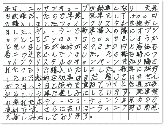 ■ ご使用製品の詳細をチェック！ ファインクリスタル京都府　OKEIDON様からご提供いただいております。 本日、ニッサンキューブが納車となり天気も快晴だったので早速、 洗車をして500円で購入しましたファインクリスタルを施行しました。ディーラーで新車購入の際に オプションとして5yearscoatをしようかと迷いましたが価格が47,250円と高価な為二の足をふんでいました。 その様な時にファインクリスタルのキャンペーンを知り騙されたつもりで購入いたしました。 新車に施行したので激的な効果はまだ感じていませんが2回〜3回と施行を重ねていくと 効果が表れるという事で楽しみにしています。洗車後の濡れたボディーにコーティング出来るので便利です。 さらに良いコーティング材の開発を楽しみにしております。