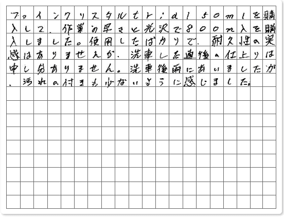 ■ ご使用製品の詳細をチェック！ ファインクリスタル長崎県　S.Y様からご提供いただいております。 ファインクリスタルtrial50mlを購入して、作業の速さと光沢で800mlを購入しました。 使用したばかりで、耐久性の実感はありませんが、洗車した直後の仕上がりは申し分ありません。 洗車後雨にあいましたが、汚れの付きも少ないように感じました。