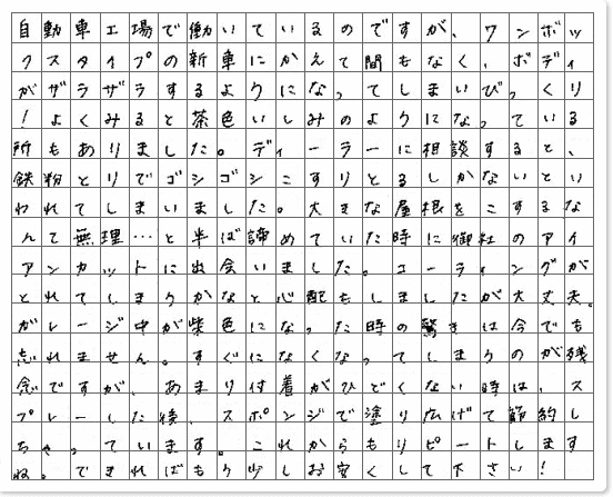 ■ ご使用製品の詳細をチェック！ アイアンカット神奈川県 タマママちゃん様からご提供いただいております。 自動車工場で働いているのですが、ワンボックスタイプの新車にかえて間もなく、ボディがザラザラするようになってしまいびっくり！ よくみると茶色いしみのようになっている所もありました。 ディーラーに相談すると、鉄粉とりでゴシゴシこすりとるしかないといわれてしまいました。 大きな屋根をこするなんて無理…と半ば諦めていた時に御社のアイアンカットに出会いました。 コーティングがとれてしまうかなと心配もしましたが大丈夫。 ガレージ中が紫色になった時の驚きは今でも忘れません。 すぐになくなってしまうのが残念ですが、あまり付着がひどくない時は、 スプレーした後、スポンジで塗り広げて節約しちゃっています。これからもリピートしますね。 できればもう少しお安くして下さい！