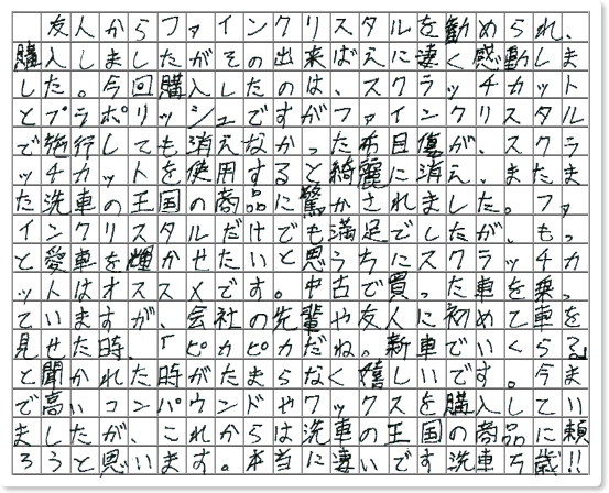 ■ ご使用製品の詳細をチェック！ ファインクリスタル スクラッチカット プラポリッシュ神奈川県　スイスポJr様からご提供いただいております。 友人からファインクリスタルを勧められ、購入しましたがその出来ばえに凄く感動しました。 今回購入したのは、 スクラッチカットとプラポリッシュですがファインクリスタルで施行しても消えなかった布目傷が、 スクラッチカットを使用すると綺麗に消え、 またまた洗車の王国の商品に驚かされました。 ファインクリスタルだけでも満足でしたが、もっと愛車を輝かせたいと思う方にスクラッチカットはオススメです。 中古で買った車を乗っていますが、会社の先輩や友人に初めて車を見せた時、 「ピカピカだね。新車でいくら？」と聞かれた時がたまらなく嬉しいです。 今まで高いコンパウンドやワックスを購入していましたが、これからは洗車の王国の商品に頼ろうと思います。 本当に凄いです洗車万歳!!