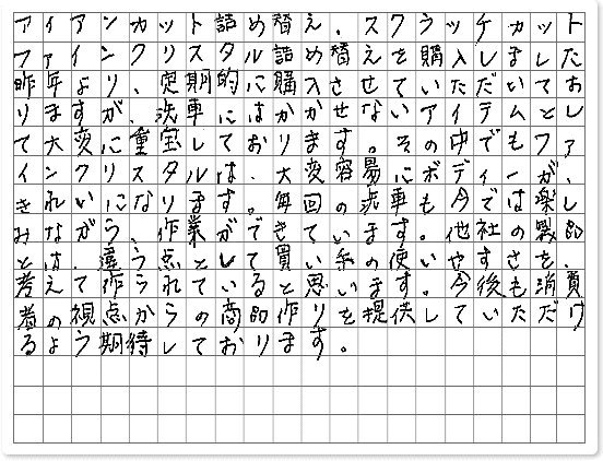 ■ ご使用製品の詳細をチェック！ アイアンカット スクラッチカット ファインクリスタル北海道　ぶしけん様からご提供いただいております。 アイアンカット詰め替え、スクラッチカット　ファインクリスタル詰め替えを購入しました。 昨年より、定期的に購入させていただいておりますが、洗車にはかかせないアイテムとして大変に重宝しております。 その中でもファインクリスタルは、大変容易にボディーが、きれいになります。 毎回の洗車も今では楽しみながら、作業ができています。 他社の製品とは、違う点として買い手の使いやすさを、考えて作られていると思います。 今後も消費者の視点からの商品作りを提供していただけるよう期待しております。