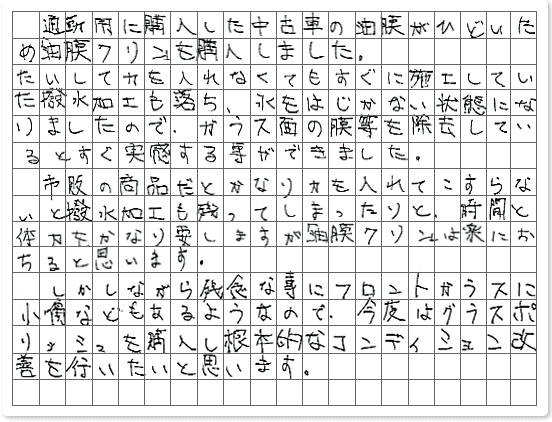 ■ ご使用製品の詳細をチェック！ 油膜クリン グラスポリッシュ福島県　ヴェル男様からご提供いただいております。 通勤用に購入した中古車の油膜がひどいため「油膜クリン」を購入しました。 たいして力を入れなくてもすぐに施工していた撥水加工も落ち、水をはじかない状態になりましたので、ガラス面の膜等を除去しているとすぐ実感する事ができました。 市販の商品だとかなり力を入れてこすらないと撥水加工も残ってしまったりと、時間と体力をかなり要しますが「油膜クリン」は楽におちると思います。 しかしながら残念な事にフロントガラスに小傷などもあるようなので、今度はグラスポリッシュを購入し根本的なコンディション改善を行いたいと思います。