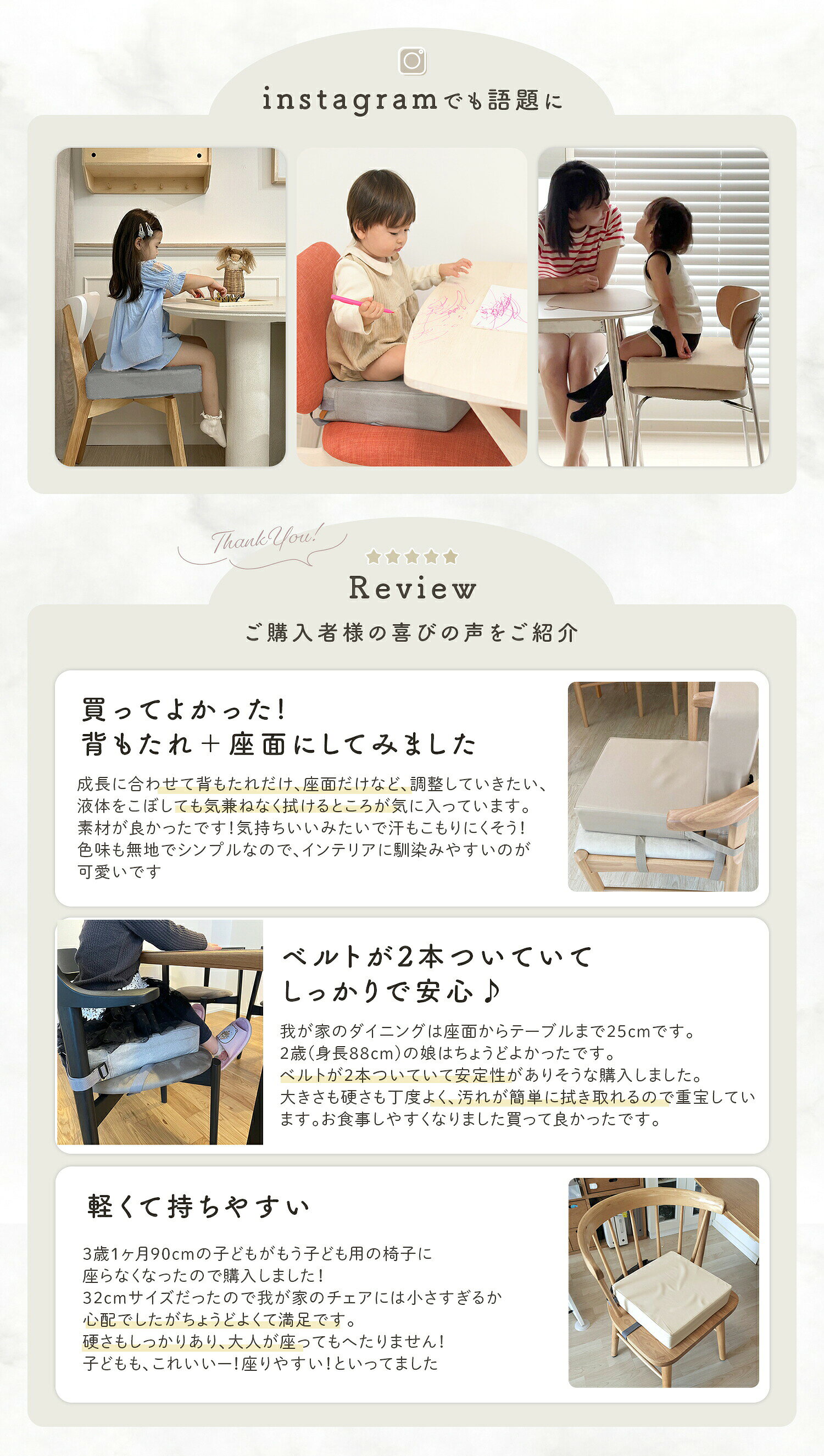 おすすめ商品はこちら ベッドガード 転落 防止5,370円 よだれかけ コットンスタイ1,390円～ 補助便座 踏み台 踏み台セット2,570円～ 水着 レディース ラッシュガード4,150円～ コーナーガード クッション1,080円～ キッズ レインブーツ2,580円 授乳ケープ ポンチョ 授乳ポンチョ 授乳カバー2,680円 手押し車 ベビーウォーカー 乗用玩具6,450円 ベビーチェア 折りたたみ ハイチェア7,210円 備考↓滑り止め付きシリコンランチョンマット ↓↓ お手入れラクラクの防水マット ↓↓コンパクトにたためるランチョンマット ↓【商品詳細】 〇重量：290g 〇サイズ：32cm×32cm×8cm 〇素材：カバー／ポリエステル or PU　クッション／高密度スポンジ 〇バリエーション： 　スウェード風タイプ：グレー／ブルーグリーン／モカ／オレンジ 　PUレザータイプ：PUグレー／PUベージュ／PUオフホワイト／PUブラック 〇お手入れ方法： 　ぬるま湯でうすめた中性洗剤に柔らかい布を浸し、硬く絞って表面をたたくように拭き取ってください。水ですすぎ硬く絞った布で洗剤液をよく拭き取り自然乾燥してください。 〇ご注意： ・海外製品の為、縫製方法が国内生産品と異なり、ほつれが見られる場合がございます。 ・モニター環境によって画像の色が実物と異なる場合がございます。予めご了承ください。 ・PUレザータイプは生地の特性上、お届け時にシワやキズが付いている場合がございます。 ・スウェード風タイプは防水効果はありますが、こぼしたものによりシミになる場合がございます。 【子ども用高さ調整クッション】 椅子の高さを調整することでお食事がしやすくなり、一人で座れてパパ・ママも大助かり。厚みしっかり8cmの子供用お食事用クッションです。 【カバーは選べる2タイプ】 スウェード風タイプはサラッとした肌触りで、肌に直接触れてもベタベタしません。長い時間座っても、張り付くような不快感はありません。 PUレザータイプは高級感があり、食べこぼしもふき取りが楽々！ 【丈夫な高密度クッション】 中身は丈夫な高密度クッションでへたりにくく、しっかりと硬さがあるので安定して座りやすい。 【椅子への設置は簡単！】 2つのバックルベルトで簡単設置。椅子の下と、背もたれ部分に通してとめるだけでしっかり安定。椅子の大きさに合わせてベルトの長さの調整が可能です。 【防水加工】 カバーは防水加工が施されているので、水分・汚れをはじきます。こぼしてもサッと拭き取れてお手入れ楽々。 ■帰省やお出かけにもおすすめ！ 持ち運び可能なので、帰省の際や友人宅など普段子ども用の椅子がない場所で大活躍。食事やしやすく、お子様もご機嫌！ ■インテリアにもよく馴染むデザイン シンプルな無地タイプ、落ち着いたくすみカラーでどんな家具にも合いやすい。お部屋の統一感を邪魔しません。 ■パパ・ママお助けアイテム！お食事クッション 簡単取り付けで普通の椅子が子ども用に早変わり！お膝の上に座らせなくでも大丈夫。お家でも外出先でも活躍するお食事クッションです。 ■選べる2タイプ スウェード風とPUレザーの2タイプご用意！ お部屋の雰囲気やお好みの使用感でお選びいただけます。 お食事クッション ベビー 赤ちゃん 高さ調節 子供 椅子 クッション 高さ調整 食事クッション 子供用 チェア 座布団 キッズチェア ベビーチェア お子様用 キッズ ベビー チェアクッション 座椅子 座イス おしゃれ 人気 コンパクト 正方形 北欧 モダン シンプル 無地 子ども 柄あり 防水 高さ 調節 四角 こども用 防水タイプ 長さ調整 食事 こども 椅子用 ハイチェア ブースター 幼児 キッズ用 ウォッシャブル 厚い シート パッド マット 高さ調節お子様用クッション こどもお食事座布団 ダイニング ポータブル 取り外し可能 調節可能 布 ストラップ 子供お食事クッション ベビーチェア用 洗える取り外し可能 こども座布団 チェアクッションキッズ用 ローチェア 兼用 お手入れカンタン 取り外し 簡単 高密度 高反発 厚み 8cm 厚い へたりにくい グレー ブルー グリーン モカ オレンジ