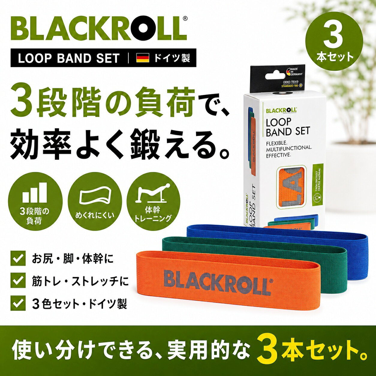 BLACKROLL LOOP BAND 3本セット使いやすい3段階を、ひとつに。グリーン・オレンジ・ブルーの負荷を使い分けられる、トレーニング用ループバンド3本セット。使いやすい3段階を、ひとつに。選ばれる3つのポイント01｜3色・3段階の負荷02｜目的別に使い分け03｜お尻・脚・体幹運動におすすめの用途・部位ヒップトレーニング／股関節まわり／脚／体幹基本の使い方運動内容と体力に合うバンドを選び、反動を使わずゆっくり伸縮させます。商品BLACKROLL LOOP BAND 3本セット仕様3本セット／グリーン・オレンジ・ブルー／ドイツ製ご使用上の注意使用前に生地の傷やほつれを確認し、無理に引き伸ばさないでください。よくあるご質問Q｜初心者でも使えますか？A｜はい。無理のない範囲で、軽い負荷・短い時間から始めてください。違和感や強い痛みがある場合は使用を中止してください。Q｜どのような用途に向いていますか？A｜ヒップトレーニング／股関節まわり／脚／体幹などにおすすめです。目的や体調に合わせて無理なくご使用ください。Q｜基本的な使い方を教えてください。A｜運動内容と体力に合うバンドを選び、反動を使わずゆっくり伸縮させます。Q｜使用前に確認することはありますか？A｜使用前に生地の傷やほつれを確認し、無理に引き伸ばさないでください。グリーン・オレンジ・ブルーの負荷を使い分けられる、トレーニング用ループバンド3本セット。 3色・3段階の負荷。目的別に使い分け。お尻・脚・体幹運動に。3本セット／グリーン・オレンジ・ブルー／ドイツ製。