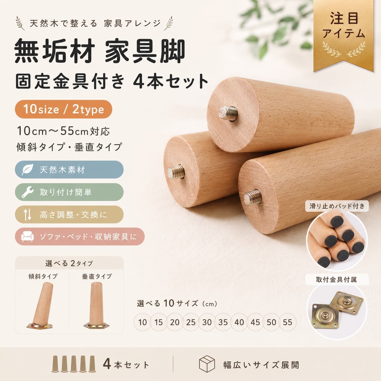 関連キーワード 家具脚 木製 無垢材 ブナ材 4本セット M8 固定金具付き テーブル脚 ソファー脚 ベッド脚 椅子脚 キャビネット脚 脚上げ 交換 DIY 木製脚 傾斜スタイル 垂直スタイル 10cm 15cm 20cm 25cm 30cm 35cm 40cm 45cm 50cm 55cm 木製家具脚 交換用木製脚 交換用家具脚 家具脚 木製 4本セット 木製脚 4本セット 無垢材 家具脚 ブナ材 家具脚 ブナ材 木製脚 M8 家具脚 M8 木製脚 M8 テーブル脚 M8 ソファー脚 M8 ベッド脚 固定金具付き 家具脚 固定金具付き 木製脚 金具付き テーブル脚 家具脚パーツ 木製パーツ 交換用パーツ DIY 家具脚 DIY 木製脚 DIY 家具パーツ テーブル脚 木製 ソファー脚 木製 ベッド脚 木製 椅子脚 木製 キャビネット脚 木製 テーブル 脚 交換 ソファー 脚 交換 ベッド 脚 交換 椅子 脚 交換 キャビネット 脚 交換 家具 脚 交換 家具 脚上げ ベッド 脚上げ ソファー 脚上げ 高さ調整 家具脚 継ぎ脚 木製 継ぎ足 木製 家具用 継ぎ脚 テーブル用 継ぎ脚 ソファ用 継ぎ脚 ベッド用 継ぎ脚 木製レッグ 家具レッグ テーブルレッグ ソファレッグ ベッドレッグ チェアレッグ キャビネットレッグ 傾斜 家具脚 傾斜スタイル 家具脚 斜め脚 木製 垂直 家具脚 垂直スタイル 家具脚 ストレート脚 木製 10cm 家具脚 15cm 家具脚 20cm 家具脚 25cm 家具脚 30cm 家具脚 35cm 家具脚 40cm 家具脚 45cm 家具脚 50cm 家具脚 55cm 家具脚 10cm 木製脚 20cm 木製脚 30cm 木製脚 40cm 木製脚 50cm 木製脚 ナチュラル 家具脚 木目 家具脚 シンプル 家具脚 おしゃれ 家具脚 北欧風 家具脚 インテリア 家具脚 家具メンテナンス パーツ 家具補修 パーツ 家具リメイク パーツ 自作家具 パーツ【製品概要】 家具の脚交換や高さ調整に使いやすい、無垢材の木製家具脚4本セットです。 テーブル、ソファー、椅子、ベッド、キャビネットなど幅広い家具に取り入れやすい仕様です。 10cmから55cmまでの10サイズ展開で、傾斜スタイルと垂直スタイルからお選びいただけます。 お部屋の印象を整えたい時や、古い家具をすっきり見直したい時のDIYパーツとしてもおすすめです。 【商品特長】 ・無垢材を使用した木製家具脚の4本セットです。 ・高品質のブナ材を使用し、手作業で磨かれた仕様です。 ・表面は滑らかで、透明感のある木目を楽しみやすいデザインです。 ・テーブル、ソファー、ベッド、スツール、キャビネットなど幅広い家具の脚交換に使いやすいです。 ・家具の高さを上げたい時や、古い家具の印象を変えたい時にも便利です。 ・傾斜スタイルと垂直スタイルの2タイプから選べます。 ・固定金具付きで、取り付けしやすい仕様です。 ・DIYや模様替えにも取り入れやすい、シンプルな木製パーツです。 【主な仕様】 ・商品名：無垢材の家具脚 ・セット内容：4本セット ・素材：天然木（?） ・固定金具：亜鉛合金製 ・対応ネジ規格：M8 ・サイズ展開：10cm、15cm、20cm、25cm、30cm、35cm、40cm、45cm、50cm、55cm ・スタイル：傾斜スタイル、垂直スタイル ・形状：円錐形 ・上部直径：約3.95cm ・下部直径：約3.0cm ・固定金具サイズ：約67mm ・ネジ棒長さ：約7〜8mm ・ネジ棒直径：約8mm（M8） ※接続ピースを含む高さは、設置後の地面からの高さです。縦の高さに約0.6cm足した数値となり、手動測定による上下の誤差約2mmは正常範囲です。 【カラーバリエーション】 ・10cm傾斜スタイル ・10cm垂直スタイル ・15cm傾斜スタイル ・15cm垂直スタイル ・20cm傾斜スタイル ・20cm垂直スタイル ・25cm傾斜スタイル ・25cm垂直スタイル ・30cm傾斜スタイル ・30cm垂直スタイル ・35cm傾斜スタイル ・35cm垂直スタイル ・40cm傾斜スタイル ・40cm垂直スタイル ・45cm傾斜スタイル ・45cm垂直スタイル ・50cm傾斜スタイル ・50cm垂直スタイル ・55cm傾斜スタイル ・55cm垂直スタイル 【おすすめシーン】 ・テーブル脚の交換に ・ソファーやベッドの脚上げに ・椅子やスツールの脚交換に ・キャビネットの高さ調整に ・古い家具の印象を変えたい時に ・DIYや自作家具のパーツとして ・ナチュラルな木製家具脚を探している方に 【注意事項】 ・サイズ詳細等の測り方はスタッフ間で統一しておりますが、実寸は商品によって若干の誤差（1cm〜3cm）がある場合がございます。予めご了承ください。 ・製造ロットにより、細部形状の違いや、同色でも色味に多少の誤差が生じます。 ・パッケージは改良のため予告なく仕様を変更する場合があります。 ・商品の色は、撮影時の光やお客様のモニターの色具合などにより、実際の商品と異なる場合がございます。あらかじめご了承ください。 ・生地の特性上、やや匂いが強く感じられるものもございます。数日のご使用や陰干しなどで気になる匂いはほとんど感じられなくなります。 ・同じ商品でも生産時期により形やサイズ、カラーに多少の誤差が生じる場合もございます。 ・他店舗でも在庫を共有して販売している為、受注後欠品となる場合もございます。予めご了承お願い申し上げます。 ・出荷前に全て検品を行っておりますが、万が一商品に不具合があった場合は、お問い合わせフォームまたはメールよりご連絡頂けます様お願い申し上げます。 ・ご購入前に、取り付け予定の家具がM8規格に対応しているかご確認ください。 【関連キーワード】 家具脚 木製 無垢材 ブナ材 4本セット M8 固定金具付き テーブル脚 ソファー脚 ベッド脚 椅子脚 キャビネット脚 脚上げ 交換 DIY 木製脚 傾斜スタイル 垂直スタイル 10cm 15cm 20cm 25cm 30cm 35cm 40cm 45cm 50cm 55cm