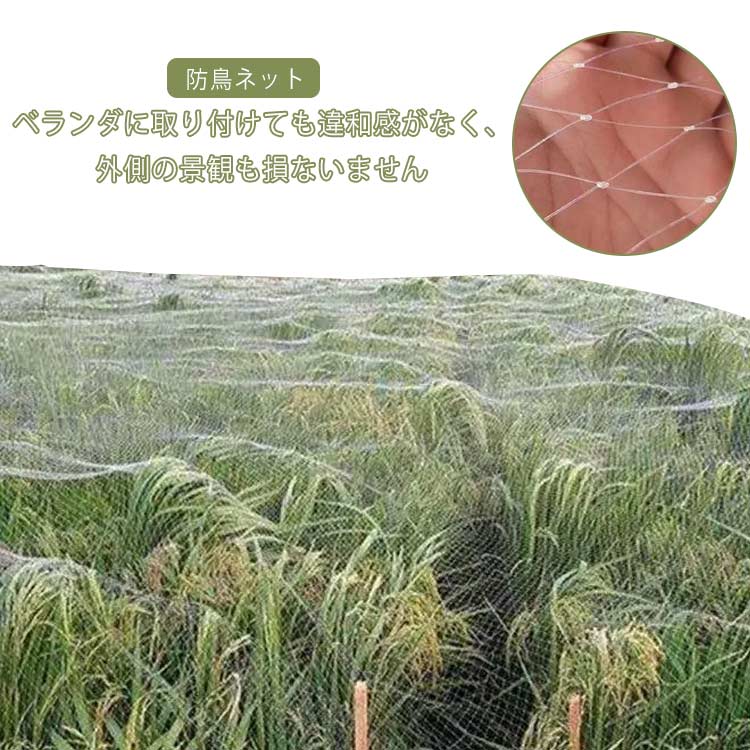 ベランダに取り付けても違和感がなく、外側の景観も損ないません。 透明度が高い、目立たない防鳥ネット。 2cm/2.5cm網目なので視界や日差しを遮らず、いつも快適なライフスタイルを送って頂けます。 マンションベランダに鳩が飛来を防止し、畑や菜園、農園、果樹園などで鳥による作物の被害防止対策に使われています。 カラスや鳩、スズメ、つばめ等のベランダへの侵入を防止し、鳥による果樹園や菜園の作物被害やイタズラなど対策もできます。 軽量で女性一人でも気軽に取り付けられます。また必要なサイズにも自由にカットができ、様々な所でご使用が可能、利便性が高い。迷惑鳥の飛来防止や被害防止ももちろん、光の透過性や通気性が抜群です。 サイズ 2.5cm網目 2cm網目 サイズについての説明 素材 ナイロン 色 幅2m長さ50m 幅3m長さ30m 幅7m長さ30m 幅10m長さ10m 備考 ●サイズ詳細等の測り方はスタッフ間で統一、徹底はしておりますが、実寸は商品によって若干の誤差(1cm～3cm )がある場合がございますので、予めご了承ください。 ●製造ロットにより、細部形状の違いや、同色でも色味に多少の誤差が生じます。 ●パッケージは改良のため予告なく仕様を変更する場合があります。 ▼商品の色は、撮影時の光や、お客様のモニターの色具合などにより、実際の商品と異なる場合がございます。あらかじめ、ご了承ください。 ▼生地の特性上、やや匂いが強く感じられるものもございます。数日のご使用や陰干しなどで気になる匂いはほとんど感じられなくなります。 ▼同じ商品でも生産時期により形やサイズ、カラーに多少の誤差が生じる場合もございます。 ▼他店舗でも在庫を共有して販売をしている為、受注後欠品となる場合もございます。予め、ご了承お願い申し上げます。 ▼出荷前に全て検品を行っておりますが、万が一商品に不具合があった場合は、お問い合わせフォームまたはメールよりご連絡頂けます様お願い申し上げます。速やかに対応致しますのでご安心ください。