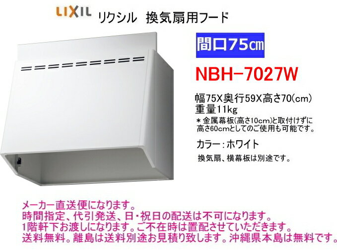 リクシル　換気扇用フード 品番：NBH-7027W 間口75cm用。　奥行59cm、高さ70cm　 カラーはホワイトです。 金属幕板(高さ10cm)を取付けずに高さ60cmとしてのご使用も可能です。 ＊換気扇、横幕板は別途です。 ＊商品は富士工業製になります。 　 送料は無料です。 離島は送料別途お見積り致します。 沖縄県本島は送料無料です。 通常3〜4営業日での出荷になります。 メーカー直送便になります。 時間指定、代引発送、日・祝日の配送は不可になります。 1階軒下お渡しになります。ご不在時は置配させていただきます。