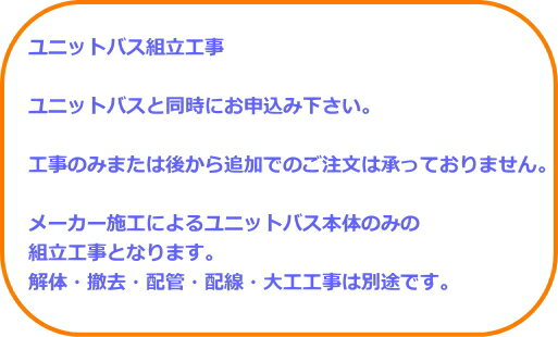 ユニットバス組立工事 ユニットバスと同時にお申込み下さい。 工事のみまたは後から追加でのご注文は承っておりません。 メーカー施工によるユニットバス本体のみの 組立工事となります。 解体・撤去・配管・配線・大工工事は別途です。 【組立工事の流れ】 ご決済 ↓ ご決済後3営業以内にメーカーより下見日時の お電話を致します。 ↓ メーカー現地下見 配管仕込み位置等をご指示致します。 ↓ 組立日のお知らせ ↓ 組立日 商品の方は組立日当日にお持ち致します。 ご決済から組立日まで約1ヵ月程度かかります。 空き状況や地域により異なりますので正確な 納期の方はお気軽にお問い合わせ下さい。 　