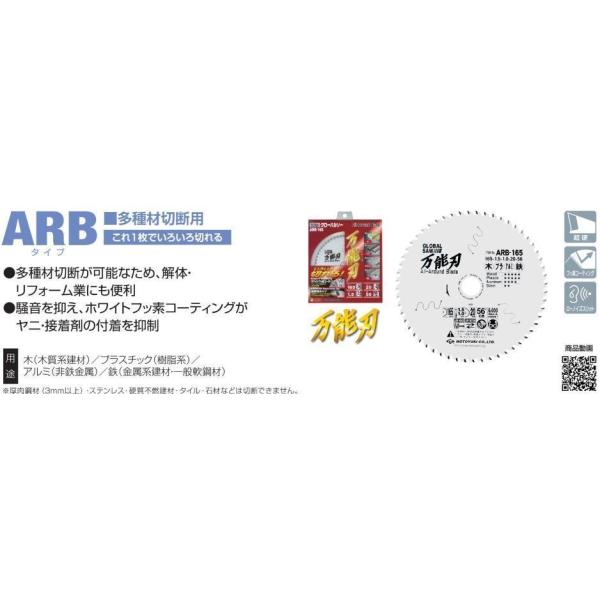万能用　ARBシリーズ ホワイトフッ素コーティングでヤニ・サビ・接着剤の付着を抑制 耐摩耗チップ採用で長寿命を実現。 多くの材料が切断できます。いろいろ切れる! 用途:木・プラスチック・アルミ・鉄の切断 外径(mm)：165 刃厚(mm)：1.5 本体厚(mm)：1.0 穴径(mm)：20 歯数：56 最高使用回転速度(min-1)：6000 刃形記号：CB 適合電動工具：集じん・防じんマルノコ、マルノコ ※ディスクグラインダーでは使用出来ません。切断可能材料： ■木質系建材 パーチクルボード MDF ファイバーボード 一般・木材・釘入り木材 ■樹脂系 塩ビ・ボリカ波板 FRP アクリル板 ブラスチック ポリカーボネート ■窯業・セメント・石膏系建材・その他 窯業サイディングボード ALC 木毛セメント板 化粧ボード ケイカル板 石膏ボード キッチンパネル(せっこう・木質系) ボイド管 耐火石綿二層管(トミジ管) ■非鉄金属 アルミサッシ 銅パイプ ■金属系建材 薄鉄板 金属サイディング トタン・ブリキ ガルバ鋼板 ■一般軟鋼材 アングル鋼 チャンネル鋼 C型チャンネル鋼 寸切りボルト 鋼管 軽量天井材 ハンガーレール 亜鉛スパイラルダクト ※厚肉鋼材(3mm以上)・ステンレス・硬質不燃建材・タイル・石材などは切断せきません。 ◎万能刃は多くの材料が切断できますが、専用刃ではありません。よりハイグレードな切断をお求めの際は、用途に応じたグローパルソー専用刃シリーズをお買い求め下さい。