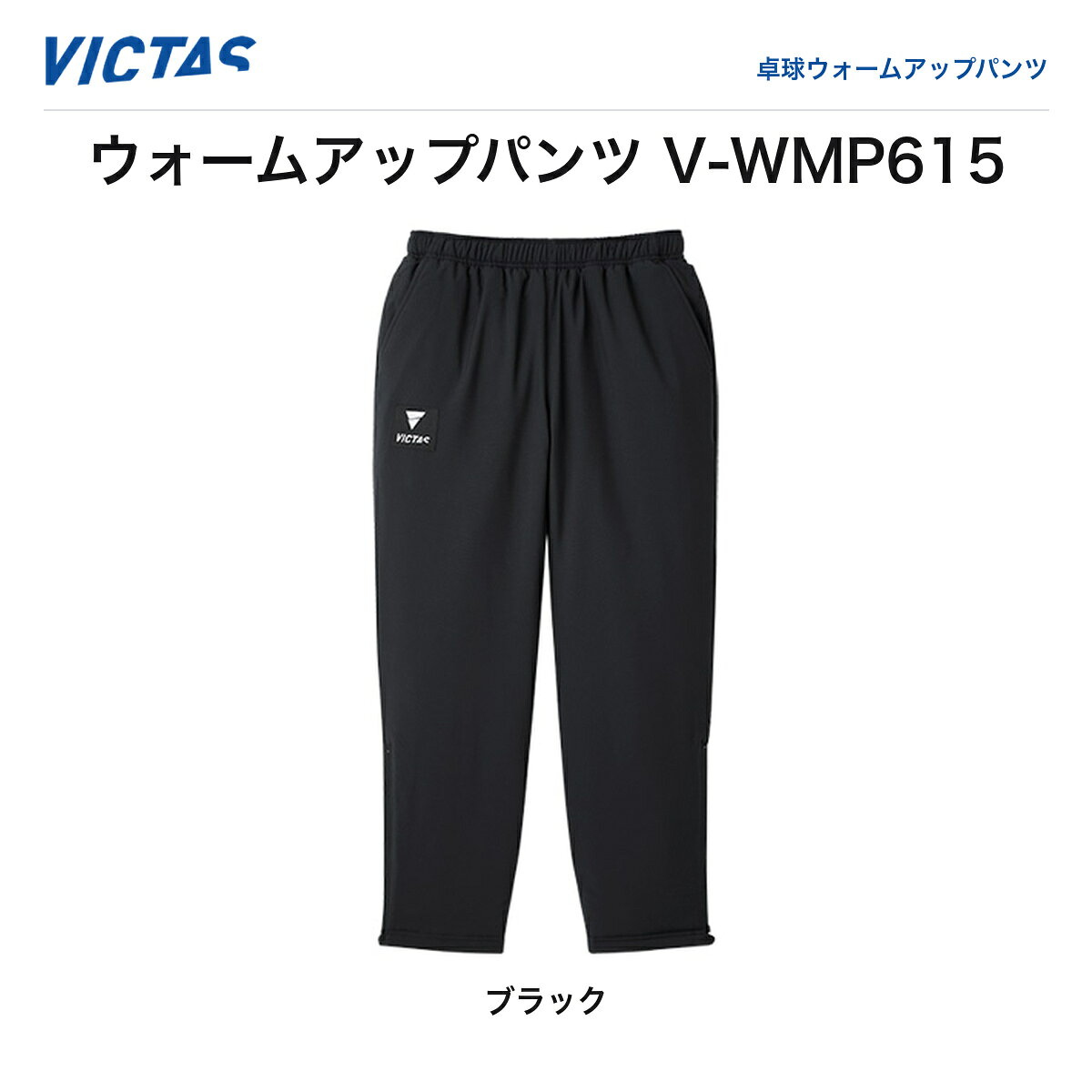 ※2026年秋の新商品（ご予約・お取り寄せ）。ご注文後メーカーよりお取り寄せのうえ発送いたします。 VICTAS ヴィクタス ウォームアップパンツ V-WMP615（V-WMP615）卓球ウォームアップパンツ 2026年秋新作 予約 VICTAS（ヴィクタス）2026年秋新作ウォームアップパンツ「V-WMP615」。サイドポケット付きのすっきりとしたシルエットで、V-WMJ614とのセットアップにも対応。カラーはブラック、サイズは2XSから4XLまで対応。※本商品は2026年秋発売予定のご予約・お取り寄せ商品です。 ◆ VICTAS 2026年秋新作ウォームアップパンツ ◆ サイドポケット付きのすっきりシルエット ◆ 2XS〜4XLの豊富なサイズ展開 ◆ ブラックの単色展開 ■商品仕様 ・品番：V-WMP615 ・種類：卓球ウォームアップパンツ ・カラー：ブラック ・サイズ：2XS／XS／S／M／L／XL／2XL／3XL／4XL ・メーカー：VICTAS（ヴィクタス） ・※2026年秋発売予定・ご予約（お取り寄せ）商品 ・※実際の製品と色味などが異なる場合があります ■JAN（バリエーション別） ・2XS：4903590201542 ・XS：4903590201559 ・S：4903590201566 ・M：4903590201573 ・L：4903590201580 ・XL：4903590201597 ・2XL：4903590201603 ・3XL：4903590201610 ・4XL：4903590201627 ■配送送料無料／39ショップ。ご注文後お取り寄せのうえ、発売日以降に発送いたします。