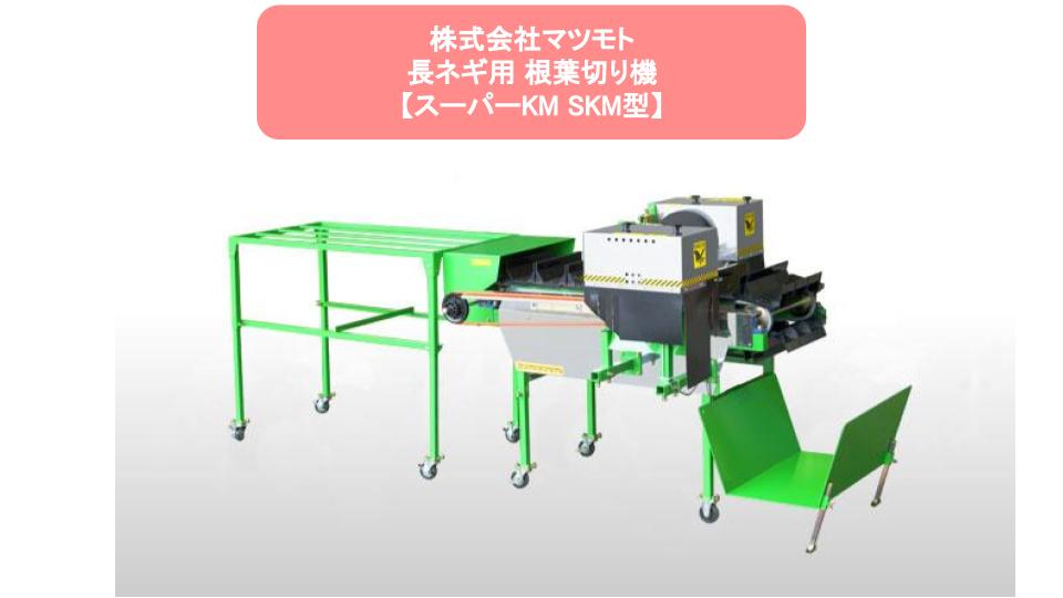 この商品のポイント 根葉切りを初めての人でも簡単に始められる 根葉切りの調整作業を短縮し、売上拡大へ 1時間あたり最大2300本の根葉切りができるので、出荷量増大に マイコン制御で皮むき機【MZ-R型】【MZ-X2型】【MZJ型】との連動が可能 専門知識不要！置くだけで誰でも根葉切りができる！ お困り事はノウキナビまでお問い合わせください 生産管理に比べて圧倒的に業務工程に多い調整作業。その調整作業のうち30?40％を根葉切り作業が占めている農家さんも多いです。 根切りや葉切りには細心の注意が必要で、根切りをしすぎたり、葉切りの際に折ってしまうと商品価値が下がってしまうため、だれもができる作業ではありません。 そんな中、根葉切り調整を早くまた誰でもできるようにできるのが根葉切り機となります。1時間あたり最大2300本処理可能、皮むき機と連動して60箱を午前中に処理可能 こんな人におすすめ 長ネギ農家の方 長ネギの出荷量を増やしたい方 長ネギの調整量を増やしたい方 利用季節 長ネギ収穫時期オススメの利用場所 長ネギ調整場 誰でもできて、片付まで簡単に！ 根切りは赤いレーザーに根切り部分を合わせて置くだけでカンタンに根切りが可能です。また、各産地に合わせて深切りや浅切りなどお好みのバランスに調整も可能です。 葉切りは51?60cmの間で任意に調節が可能です。心配される葉折れも柔らかいスポンジで抑えるの安心してご利用いただけます。 少ない人員でも作業効率を向上させることもできるので、人手が少なくて困っている方にもおすすめです。 長ネギの生産力を向上させるにはまずは調整作業効率の向上を見直してみるのはいかがでしょうか。 諸元表 メーカー名マツモト 型式SKM型（スーパーKM） 全 高970?1,120 mm（4段階調節） 全 長 本体のみ1,545mm（補助カゴ装着で1,820mm）作業時3,000mm 全 幅 1,050mm 作業高(地上バスケット底)970?1,120mm(50mm間隔→4段階調節) 重 量110kg 能 率※2 毎時2300本前後（50Hz時） モータ AC100V 120W×2個 40Wギヤモータ×1個 備 考切断寸法51?64cm内で調節可能(工場出荷時は58cmに調節されています) 注意事項 ※1 MZ-R型・MZ-X2型・MZJ型と連動します。その他、曲がりネギ専用皮剥き機、各種トラクター、テイラーアタッチメントがございますので、お気軽にお問い合わせ下さい。※2 本機は作業者の熟練度及び、作物の状況により処理本数がかわります。●本仕様は改良のため予告なく変更する場合があります。
