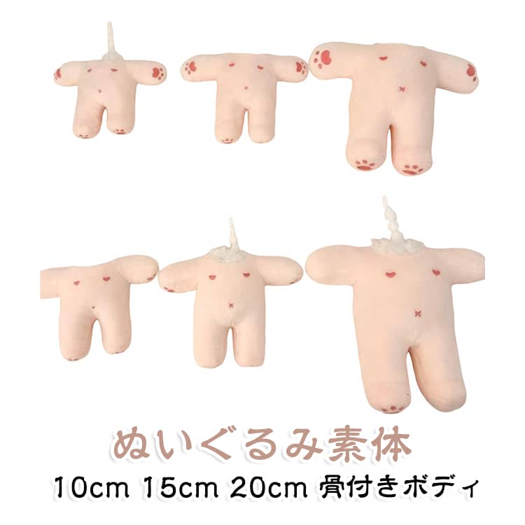 【ぬいぐるみ制作のベースに】顔や頭部を自由にアレンジできる素体タイプ。お気に入りのヘッドや衣装と組み合わせて、オリジナルのぬいぐるみを制作できます。【骨付きタイプ】内部に骨組みを備えた仕様で、ポーズをつけたり、衣装を着せたりする際のベースとして活用できます。ぬいぐるみ制作やハンドメイドの練習用にもおすすめです。【3サイズから選択】10cm・15cm・20cmの3サイズをご用意。小さなマスコットから存在感のあるぬいぐるみまで、作りたい作品のサイズに合わせて選べます。【刺繍あり・無地を選択可能】刺繍付・無地の2タイプから選択可能。オリジナルデザインを自分で仕上げたい方には無地タイプ、刺繍入りのデザインを活用したい方には刺繍付タイプがおすすめです。【手の向きも選べる】手前向き・手下向きの仕様をラインナップ。作りたいキャラクターのイメージや、衣装・小物との組み合わせに合わせてお選びいただけます。【交換用ヘッドで自由にカスタマイズ】ヘッド部分を交換して、好きなキャラクターやオリジナルデザインに仕上げることができます。ぬい服やアクセサリーと組み合わせて、自分だけの一体を制作できます。【ぬい活・推し活に】推しキャラクターをイメージしたぬいぐるみ作り、オリジナルマスコット制作、ぬい服のコーディネートなどに活躍。イベントや撮影用のぬいぐるみ作りにもおすすめです。 サイズ 10cm(骨付き) 15cm(骨付き) 20cm(骨付き) サイズについての説明 10cm(骨付き) 15cm(骨付き) 20cm(骨付き)※サイズ表の実寸法は商品によって1-3cm程度の誤差がある場合がございます。 素材 ポリエステル PP綿 PVC 色 刺繍付(手下向き) 無地(手下向き) 刺繍付(手前向き) 無地(手前向き) 備考 ●サイズ詳細等の測り方はスタッフ間で統一、徹底はしておりますが、実寸は商品によって若干の誤差(1cm～3cm )がある場合がございますので、予めご了承ください。 ●製造ロットにより、細部形状の違いや、同色でも色味に多少の誤差が生じます。 ●パッケージは改良のため予告なく仕様を変更する場合があります。 ▼商品の色は、撮影時の光や、お客様のモニターの色具合などにより、実際の商品と異なる場合がございます。あらかじめ、ご了承ください。 ▼生地の特性上、やや匂いが強く感じられるものもございます。数日のご使用や陰干しなどで気になる匂いはほとんど感じられなくなります。 ▼同じ商品でも生産時期により形やサイズ、カラーに多少の誤差が生じる場合もございます。 ▼他店舗でも在庫を共有して販売をしている為、受注後欠品となる場合もございます。予め、ご了承お願い申し上げます。 ▼出荷前に全て検品を行っておりますが、万が一商品に不具合があった場合は、お問い合わせフォームまたはメールよりご連絡頂けます様お願い申し上げます。速やかに対応致しますのでご安心ください。