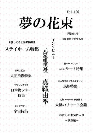 書籍/同人誌 夢の花束　vol.106(同人誌） 宝塚歌劇を愛する早稲田大学生が結成した”早宝会”が年に3回発行している「夢の花束」。公演評や特集などを掲載しています。 【掲載内容】 ・インタビュー　元星組男役　真織由季 ・公演評 ・愛してるよ宝塚歌劇団　ステイホーム特集 ・恋せよ乙女！　大正浪漫特集 ・指ハートして　コンサート特集 ・うつくしきもの　日本物ショー特集 ・みんなちがってみんないい　民俗特集 ・ビッグバン！　宇宙特集 ・人気コーナーに新展開！　大臣の円卓会議 ・私のお気に入り　〜歌詞編〜 2020/11/29 YUMENO-106 &nbsp;