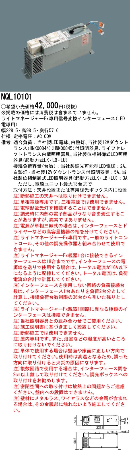 ●幅：228.5 mm ●高：98.5 mm ●奥行：57.6 mm ●定格電圧：AC100V ●LED電球用・ライトマネージャーFx専用 ●適合負荷：当社製LED電球、白熱灯、当社製12Vダウントランス（HNK00844）（HNK00845）付照明器具、ライフセレクトトランス内蔵照明器具、当社製位相制御式LED照明器具（起動方式LK・LB・LU） ●接続負荷容量（台数）：当社製調光可能型LED電球：2A、白熱灯・当社製12Vダウントランス付照明器具：5A、当社製位相制御式LED照明器具（起動方式LK・LB・LU）：3A　ただし、電源ユニット最大13台まで ●取付方法：天井設置または専用調光ボックス内に設置 ●注）断熱施工の天井へは取り付けできません。 ●注）単相電源専用です。三相電源では使用できません。 ●注）電球形蛍光灯を接続することはできません。 ●注）調光時に内部の電子部品がうなり音を発生することがありますが、異常ではありません。 ●注）電源が単相三線式の場合は、インターフェースとドライヤーなどの高容量機器の相を分けてください。 ●注）ライトマネージャーFx専用です。一般のライトコントロール、その他の調光操作器と組み合わせて使用できません。 ●注）ライトマネージャーFx親器1台に接続できるインターフェースは18台までです。インターフェースの電源線を送りで使用する場合は、トータル電流が16A以下になるように配線してください。トータル電流は、負荷電流の合計で計算してください。 ●注）インターフェースを使用しない回路の負荷接続台数は、インターフェース1台あたりを負荷2台分として計算し、接続負荷台数制限の36台から引いた残りとしてください。 ●注）ライトマネージャーFx親器1回路に異なる種類のインターフェースは接続できません。 ●注）当社照明器具との組み合わせでご使用ください。 ●注）施工説明書に基づき正しく設置してください。 ●注）断熱施工では使用できません。 ●注）屋内専用です。また、浴室などの湿度が高いところに取り付けないでください。 ●注）単体で使用する場合は壁面や床面に正しい方向で取り付けてください。使用時は高温となるため、誤った方向に取り付けると火災の原因になります。 ●注）複数回路で使用する場合は、インターフェース間を2cm以上離して取り付けてください。調光ボックスへの取り付けをお勧めします。 ●注）密閉空間への取り付けは放熱上の問題からご遠慮ください。盤内への設置はできません。 ●注）壁材にメタルラス、ワイヤラスなどの金属が含まれる場合は、その金属部に触れないよう施工してください。 ※取付方法によっては電気工事士の資格が必要になる場合があります。 ※画像はシリーズ代表でイメージの場合があります。 ※情報が古い場合がございます。詳細はメーカーサイトを必ずご参照ください。