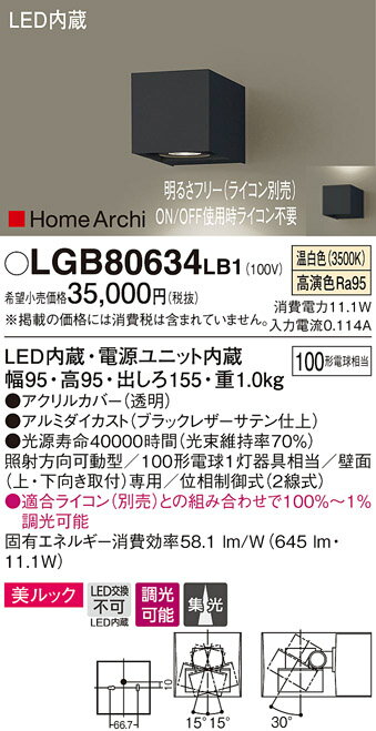 製品仕様型番・メーカー・商品名LGB80634LB1 パナソニック HomeArchi 照射方向可動型LEDブラケットライト[美ルック](11.1W、集光タイプ、温白色)商品説明●LED内蔵・電源ユニット内蔵●光色：温白色（3500K）、高演色Ra95●消費電力：11.1W●幅95・高95・出しろ155・重1.0kg●集光タイプ●照射方向可動型●首振範囲上下30度、左右各15度●壁面(上・下向き取付)専用●100形電球1灯器具相当●位相制御式(2線用)■別売：ライトコントロール　WT57511W、WTC57521W、WTC57523W※適合ライコン(別売)との組み合わせで100％〜1％調光可能【注】：施工には電気工事士の資格が必要です。