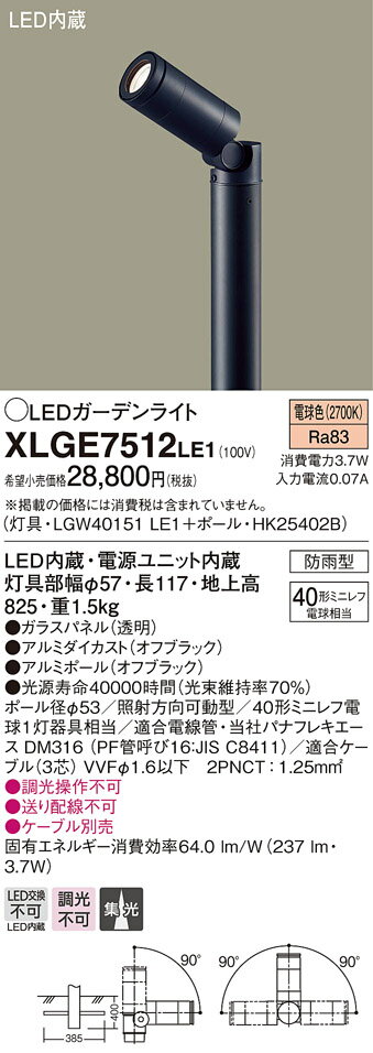 製品仕様型番・メーカー・商品名XLGE7512LE1 パナソニック LEDガーデンライト(地上高825、3.7W、電球色)商品説明灯具・LGW40151LE1＋ポール：HK25402B●防雨型●電球色（2700K）●消費電力：3.7W●LED内蔵・電源ユニット内蔵●灯具部幅φ57、長117、地上高825●ポール径φ53●照射方向可動型●適合電線管：同社パナフレキエース DM316（PF管呼び16）●適合ケーブル（3芯）VVFφ1.6以下 2PNCT：1.25mm2※調光操作不可※送り配線不可※ケーブル別売【注】：施工には電気工事士の資格が必要です。