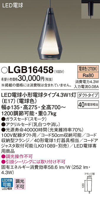 製品仕様型番・メーカー・商品名LGB16458 パナソニック デザインシリーズ 配線ダクト用ペンダント (4.3W、電球色)商品説明●LED電球小形電球タイプ4.3W1灯(E17)(電球色)●色温度：2700K●光源寿命40000時間(光束維持率70％)●幅φ135mm、高275mm、全高700〜1200mm 調節可能●質量：0.7kg●器具光束：252lm●電圧：100V●消費電力：4.3W●消費効率：58.6lm/W●デザイン分類：Stylish Modern／Villa Resort●【ガラスセード】スモーク●【アクリルセード】乳白つや消し●Ra80●100V配線ダクト用●コード50cm収納可能●コード収納型フランジ●40形電球1灯器具相当●LED電球専用商品●入力電流(100V時)：0.08A●調光操作不可●引掛シーリングには取り付け不可