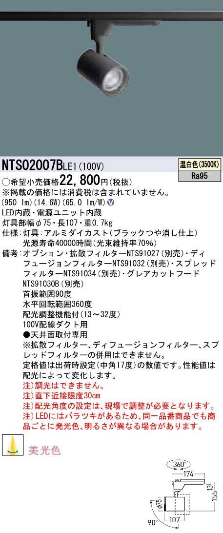 LED内蔵 電源ユニット内蔵 ●LED（温白色） ●色温度：3500 K ●光源寿命40000時間（光束維持率70％） ●質量：0.7 kg ●器具光束：950 lm ●電圧：100 V ●消費電力：14.6 W ●消費効率：65 lm/W ●【灯具】アルミダイカスト（ブラックつや消し仕上） ●配線ダクト取付型、美光色・配光調整機能付 ●Ra95 【オプション】拡散フィルターNTS91027（別売） 【オプション】ディフュージョンフィルターNTS91032（別売） 【オプション】スプレッドフィルターNTS91034（別売） 【オプション】グレアカットフードNTS91030B（別売） ●首振範囲90度 ●水平回転範囲360度 ●配光調整機能付（13〜32度） ●100V配線ダクト用 ●天井面取付専用 ●※拡散フィルター、ディフュージョンフィルター、スプレッドフィルターの併用はできません。 ●定格値は出荷時設定（中角17度）の数値です。性能値は配光によって変化します。 ●入力電流（100V時）：0.25 A ●注）調光はできません。 ●注）直下近接限度30cm ●注）配光角度の設定は、現場で調整が必要となります。 ●注）LEDにはバラツキがあるため、同一品番商品でも商品ごとに発光色、明るさが異なる場合があります。 ※取付方法によっては電気工事士の資格が必要になる場合があります。 ※画像はシリーズ代表でイメージの場合があります。 ※情報が古い場合がございます。詳細はメーカーサイトを必ずご参照ください。