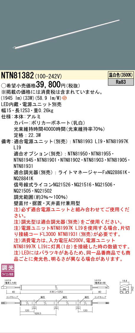 仕様・注意事項◆器具光束：1945 lm ◆電圧：100~242 V ◆消費電力：33 W ◆消費効率：58.9 lm/W◆【本体】アルミ◆【カバー】ポリカーボネート（乳白）◆定格：22.3W◆天井直付型・壁直付型・据置取付型、L1253タイプ◆Ra83【適合電源ユニット（別売）】NTN81993 LI9【適合電源ユニット（別売）】NTN81997K LI9【適合オプション（別売）】NTN81950【適合オプション（別売）】NTN81955【適合オプション（別売）】NTN81945【適合オプション（別売）】NTN81901【適合オプション（別売）】NTN81902【適合オプション（別売）】NTN81903【適合オプション（別売）】NTN81905【適合オプション（別売）】NTN81931【適合調光器（別売）】ライトマネージャーFxNQ28861K【適合調光器（別売）】ライトマネージャーFxNQ28841K【適合調光器（別売）】信号線式ライコンNQ21526【適合調光器（別売）】信号線式ライコンNQ21516【適合調光器（別売）】信号線式ライコンNQ21506【適合調光器（別売）】信号線式ライコンNQ21505【適合調光器（別売）】信号線式ライコンNQ21502【適合調光器（別売）】ライトコントロール・信号線式（LED・インバータ蛍光灯用）NQ21535U【適合調光器（別売）】ライトコントロール・信号線式（LED・インバータ蛍光灯用）NQ21532U◆調光範囲（約3％~100％）◆壁直付・据置・天井直付兼用型◆入力電流（100V時）：0.93 A◆注）必ず適合電源ユニットと組み合わせてご使用ください。◆注）調光型は適合調光器（別売）をご使用ください。◆注）電源ユニットNTN81997K LI9を使用する場合、片切り接続コードL3000 NTN81931（別売）が必要です。◆注）消費電力は、入力電圧AC200V、電源ユニットNTN81997K LI9に灯具（1台）を接続した時の数値です。◆注）LEDにはバラツキがあるため、同一品番商品でも商品ごとに発光色、明るさが異なる場合があります。寸法・質量◆幅：15 mm ◆長：1253 mm◆質量：0.26 kg光源◆LED（温白色） ◆色温度：3500 K ◆光源寿命40000時間（光束維持率70％）ランプトランスLED内蔵電源ユニット別売設備機器（省エネルギー基準等における呼称） 照明設備 白熱灯の利用 白熱灯以外 光源種類 LED 定格消費電力 (W) 33 W 固有エネルギー消費効率（lm/W） 58.9 lm/W※取付工事は必ず、工事店、電気店（有資格者）に依頼してください。一般の方の工事は禁止されています。